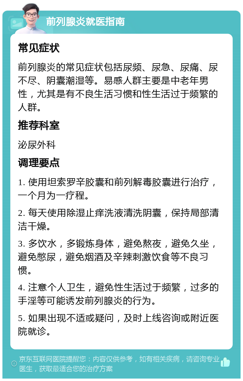 前列腺炎就医指南 常见症状 前列腺炎的常见症状包括尿频、尿急、尿痛、尿不尽、阴囊潮湿等。易感人群主要是中老年男性，尤其是有不良生活习惯和性生活过于频繁的人群。 推荐科室 泌尿外科 调理要点 1. 使用坦索罗辛胶囊和前列解毒胶囊进行治疗，一个月为一疗程。 2. 每天使用除湿止痒洗液清洗阴囊，保持局部清洁干燥。 3. 多饮水，多锻炼身体，避免熬夜，避免久坐，避免憋尿，避免烟酒及辛辣刺激饮食等不良习惯。 4. 注意个人卫生，避免性生活过于频繁，过多的手淫等可能诱发前列腺炎的行为。 5. 如果出现不适或疑问，及时上线咨询或附近医院就诊。