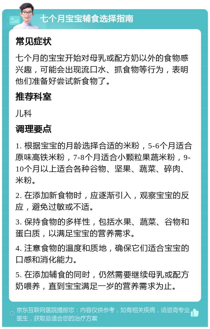 七个月宝宝辅食选择指南 常见症状 七个月的宝宝开始对母乳或配方奶以外的食物感兴趣，可能会出现流口水、抓食物等行为，表明他们准备好尝试新食物了。 推荐科室 儿科 调理要点 1. 根据宝宝的月龄选择合适的米粉，5-6个月适合原味高铁米粉，7-8个月适合小颗粒果蔬米粉，9-10个月以上适合各种谷物、坚果、蔬菜、碎肉、米粉。 2. 在添加新食物时，应逐渐引入，观察宝宝的反应，避免过敏或不适。 3. 保持食物的多样性，包括水果、蔬菜、谷物和蛋白质，以满足宝宝的营养需求。 4. 注意食物的温度和质地，确保它们适合宝宝的口感和消化能力。 5. 在添加辅食的同时，仍然需要继续母乳或配方奶喂养，直到宝宝满足一岁的营养需求为止。