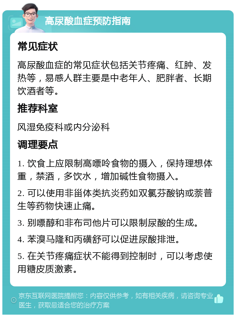 高尿酸血症预防指南 常见症状 高尿酸血症的常见症状包括关节疼痛、红肿、发热等，易感人群主要是中老年人、肥胖者、长期饮酒者等。 推荐科室 风湿免疫科或内分泌科 调理要点 1. 饮食上应限制高嘌呤食物的摄入，保持理想体重，禁酒，多饮水，增加碱性食物摄入。 2. 可以使用非甾体类抗炎药如双氯芬酸钠或萘普生等药物快速止痛。 3. 别嘌醇和非布司他片可以限制尿酸的生成。 4. 苯溴马隆和丙磺舒可以促进尿酸排泄。 5. 在关节疼痛症状不能得到控制时，可以考虑使用糖皮质激素。