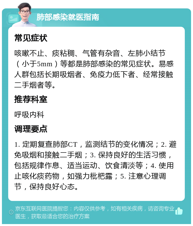 肺部感染就医指南 常见症状 咳嗽不止、痰粘稠、气管有杂音、左肺小结节（小于5mm）等都是肺部感染的常见症状。易感人群包括长期吸烟者、免疫力低下者、经常接触二手烟者等。 推荐科室 呼吸内科 调理要点 1. 定期复查肺部CT，监测结节的变化情况；2. 避免吸烟和接触二手烟；3. 保持良好的生活习惯，包括规律作息、适当运动、饮食清淡等；4. 使用止咳化痰药物，如强力枇杷露；5. 注意心理调节，保持良好心态。