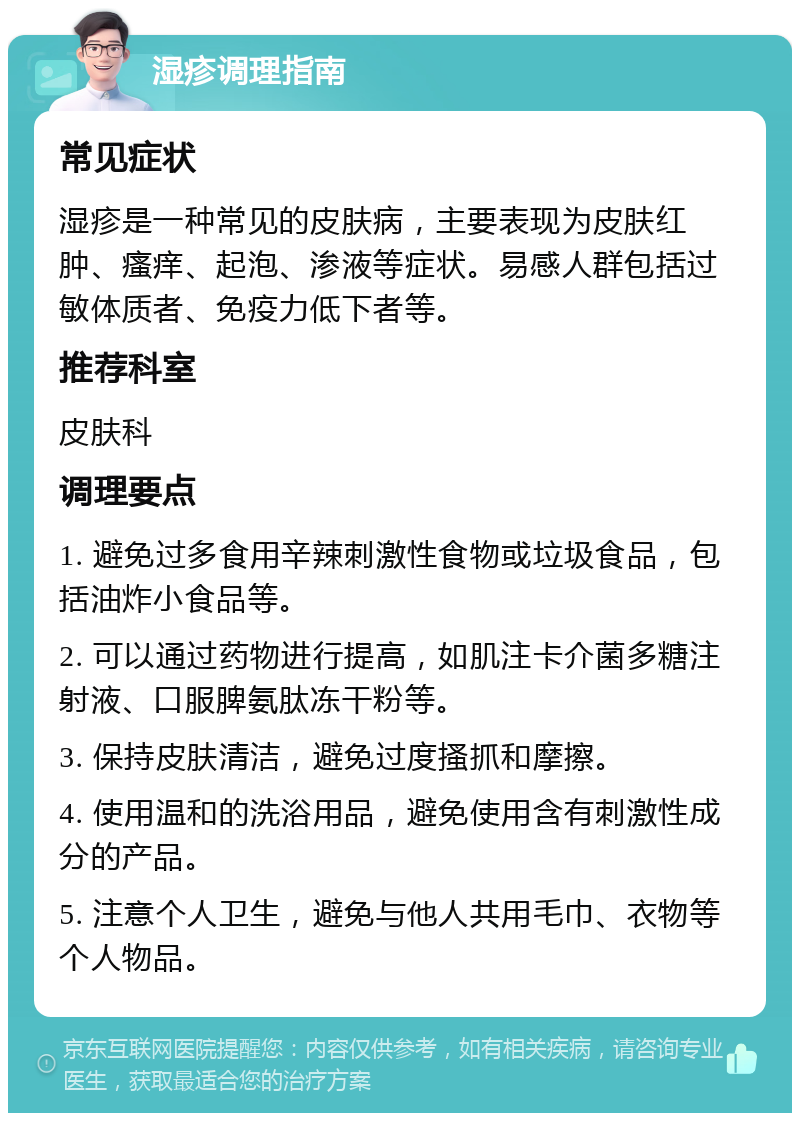 湿疹调理指南 常见症状 湿疹是一种常见的皮肤病，主要表现为皮肤红肿、瘙痒、起泡、渗液等症状。易感人群包括过敏体质者、免疫力低下者等。 推荐科室 皮肤科 调理要点 1. 避免过多食用辛辣刺激性食物或垃圾食品，包括油炸小食品等。 2. 可以通过药物进行提高，如肌注卡介菌多糖注射液、口服脾氨肽冻干粉等。 3. 保持皮肤清洁，避免过度搔抓和摩擦。 4. 使用温和的洗浴用品，避免使用含有刺激性成分的产品。 5. 注意个人卫生，避免与他人共用毛巾、衣物等个人物品。