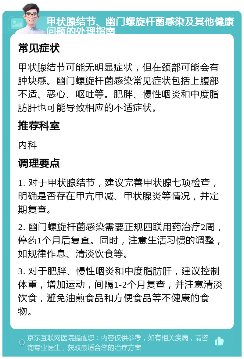 甲状腺结节、幽门螺旋杆菌感染及其他健康问题的处理指南 常见症状 甲状腺结节可能无明显症状，但在颈部可能会有肿块感。幽门螺旋杆菌感染常见症状包括上腹部不适、恶心、呕吐等。肥胖、慢性咽炎和中度脂肪肝也可能导致相应的不适症状。 推荐科室 内科 调理要点 1. 对于甲状腺结节，建议完善甲状腺七项检查，明确是否存在甲亢甲减、甲状腺炎等情况，并定期复查。 2. 幽门螺旋杆菌感染需要正规四联用药治疗2周，停药1个月后复查。同时，注意生活习惯的调整，如规律作息、清淡饮食等。 3. 对于肥胖、慢性咽炎和中度脂肪肝，建议控制体重，增加运动，间隔1-2个月复查，并注意清淡饮食，避免油煎食品和方便食品等不健康的食物。