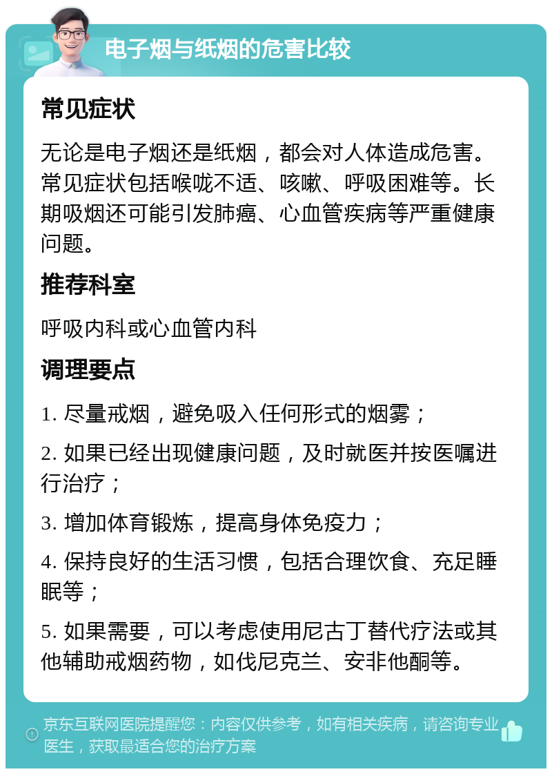 电子烟与纸烟的危害比较 常见症状 无论是电子烟还是纸烟，都会对人体造成危害。常见症状包括喉咙不适、咳嗽、呼吸困难等。长期吸烟还可能引发肺癌、心血管疾病等严重健康问题。 推荐科室 呼吸内科或心血管内科 调理要点 1. 尽量戒烟，避免吸入任何形式的烟雾； 2. 如果已经出现健康问题，及时就医并按医嘱进行治疗； 3. 增加体育锻炼，提高身体免疫力； 4. 保持良好的生活习惯，包括合理饮食、充足睡眠等； 5. 如果需要，可以考虑使用尼古丁替代疗法或其他辅助戒烟药物，如伐尼克兰、安非他酮等。