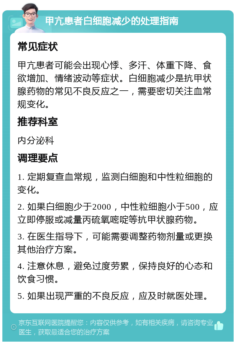 甲亢患者白细胞减少的处理指南 常见症状 甲亢患者可能会出现心悸、多汗、体重下降、食欲增加、情绪波动等症状。白细胞减少是抗甲状腺药物的常见不良反应之一，需要密切关注血常规变化。 推荐科室 内分泌科 调理要点 1. 定期复查血常规，监测白细胞和中性粒细胞的变化。 2. 如果白细胞少于2000，中性粒细胞小于500，应立即停服或减量丙硫氧嘧啶等抗甲状腺药物。 3. 在医生指导下，可能需要调整药物剂量或更换其他治疗方案。 4. 注意休息，避免过度劳累，保持良好的心态和饮食习惯。 5. 如果出现严重的不良反应，应及时就医处理。