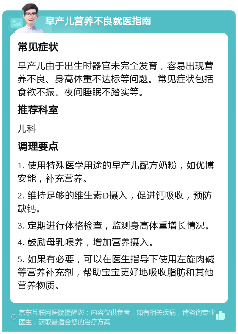 早产儿营养不良就医指南 常见症状 早产儿由于出生时器官未完全发育，容易出现营养不良、身高体重不达标等问题。常见症状包括食欲不振、夜间睡眠不踏实等。 推荐科室 儿科 调理要点 1. 使用特殊医学用途的早产儿配方奶粉，如优博安能，补充营养。 2. 维持足够的维生素D摄入，促进钙吸收，预防缺钙。 3. 定期进行体格检查，监测身高体重增长情况。 4. 鼓励母乳喂养，增加营养摄入。 5. 如果有必要，可以在医生指导下使用左旋肉碱等营养补充剂，帮助宝宝更好地吸收脂肪和其他营养物质。