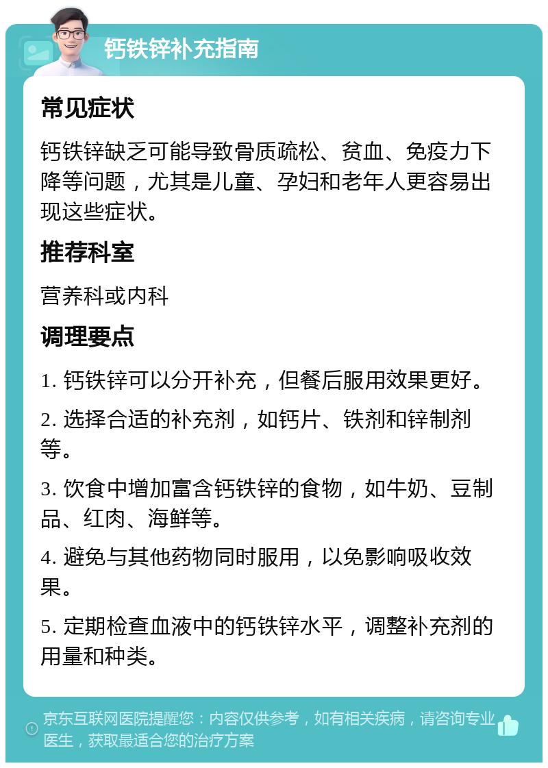 钙铁锌补充指南 常见症状 钙铁锌缺乏可能导致骨质疏松、贫血、免疫力下降等问题，尤其是儿童、孕妇和老年人更容易出现这些症状。 推荐科室 营养科或内科 调理要点 1. 钙铁锌可以分开补充，但餐后服用效果更好。 2. 选择合适的补充剂，如钙片、铁剂和锌制剂等。 3. 饮食中增加富含钙铁锌的食物，如牛奶、豆制品、红肉、海鲜等。 4. 避免与其他药物同时服用，以免影响吸收效果。 5. 定期检查血液中的钙铁锌水平，调整补充剂的用量和种类。