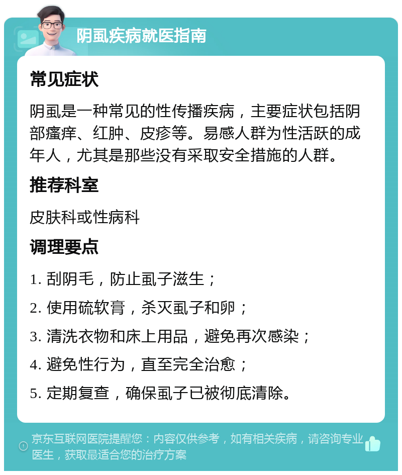 阴虱疾病就医指南 常见症状 阴虱是一种常见的性传播疾病，主要症状包括阴部瘙痒、红肿、皮疹等。易感人群为性活跃的成年人，尤其是那些没有采取安全措施的人群。 推荐科室 皮肤科或性病科 调理要点 1. 刮阴毛，防止虱子滋生； 2. 使用硫软膏，杀灭虱子和卵； 3. 清洗衣物和床上用品，避免再次感染； 4. 避免性行为，直至完全治愈； 5. 定期复查，确保虱子已被彻底清除。