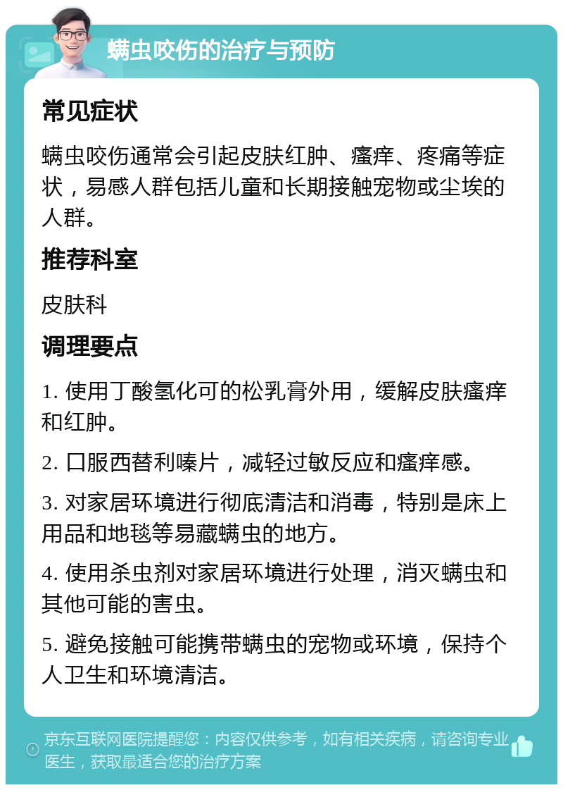 螨虫咬伤的治疗与预防 常见症状 螨虫咬伤通常会引起皮肤红肿、瘙痒、疼痛等症状，易感人群包括儿童和长期接触宠物或尘埃的人群。 推荐科室 皮肤科 调理要点 1. 使用丁酸氢化可的松乳膏外用，缓解皮肤瘙痒和红肿。 2. 口服西替利嗪片，减轻过敏反应和瘙痒感。 3. 对家居环境进行彻底清洁和消毒，特别是床上用品和地毯等易藏螨虫的地方。 4. 使用杀虫剂对家居环境进行处理，消灭螨虫和其他可能的害虫。 5. 避免接触可能携带螨虫的宠物或环境，保持个人卫生和环境清洁。