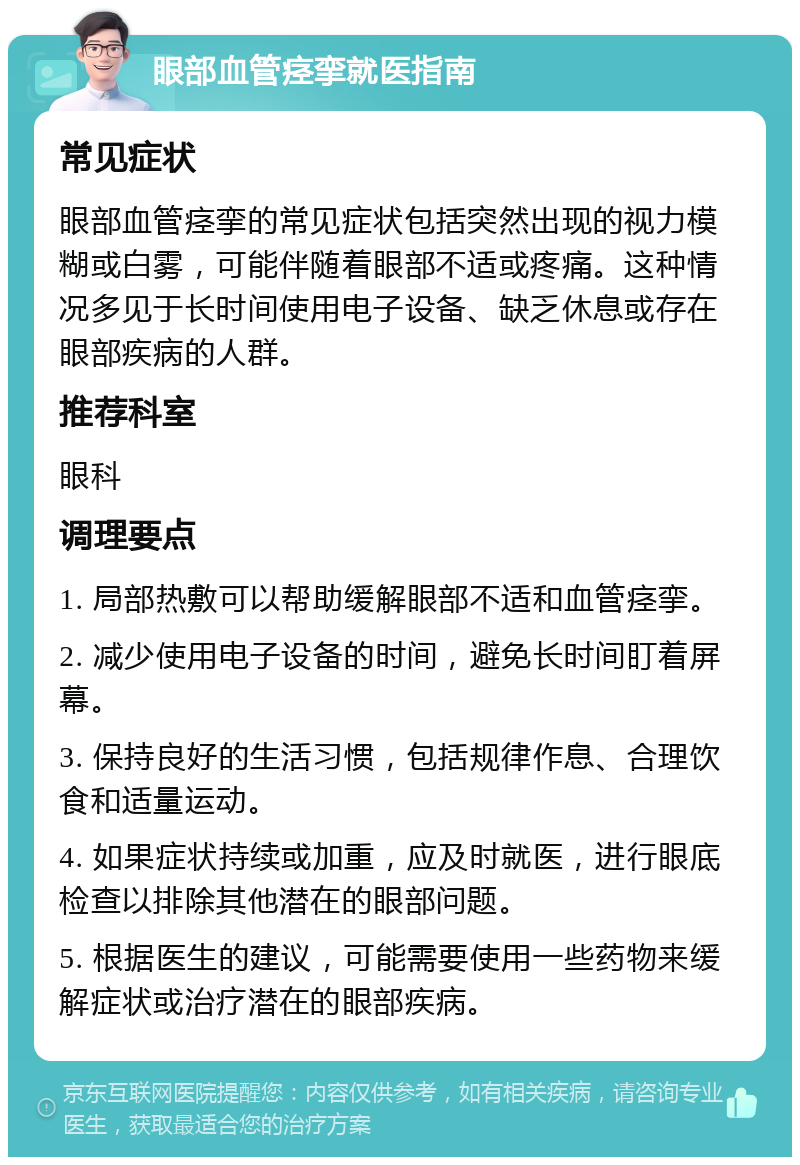 眼部血管痉挛就医指南 常见症状 眼部血管痉挛的常见症状包括突然出现的视力模糊或白雾，可能伴随着眼部不适或疼痛。这种情况多见于长时间使用电子设备、缺乏休息或存在眼部疾病的人群。 推荐科室 眼科 调理要点 1. 局部热敷可以帮助缓解眼部不适和血管痉挛。 2. 减少使用电子设备的时间，避免长时间盯着屏幕。 3. 保持良好的生活习惯，包括规律作息、合理饮食和适量运动。 4. 如果症状持续或加重，应及时就医，进行眼底检查以排除其他潜在的眼部问题。 5. 根据医生的建议，可能需要使用一些药物来缓解症状或治疗潜在的眼部疾病。