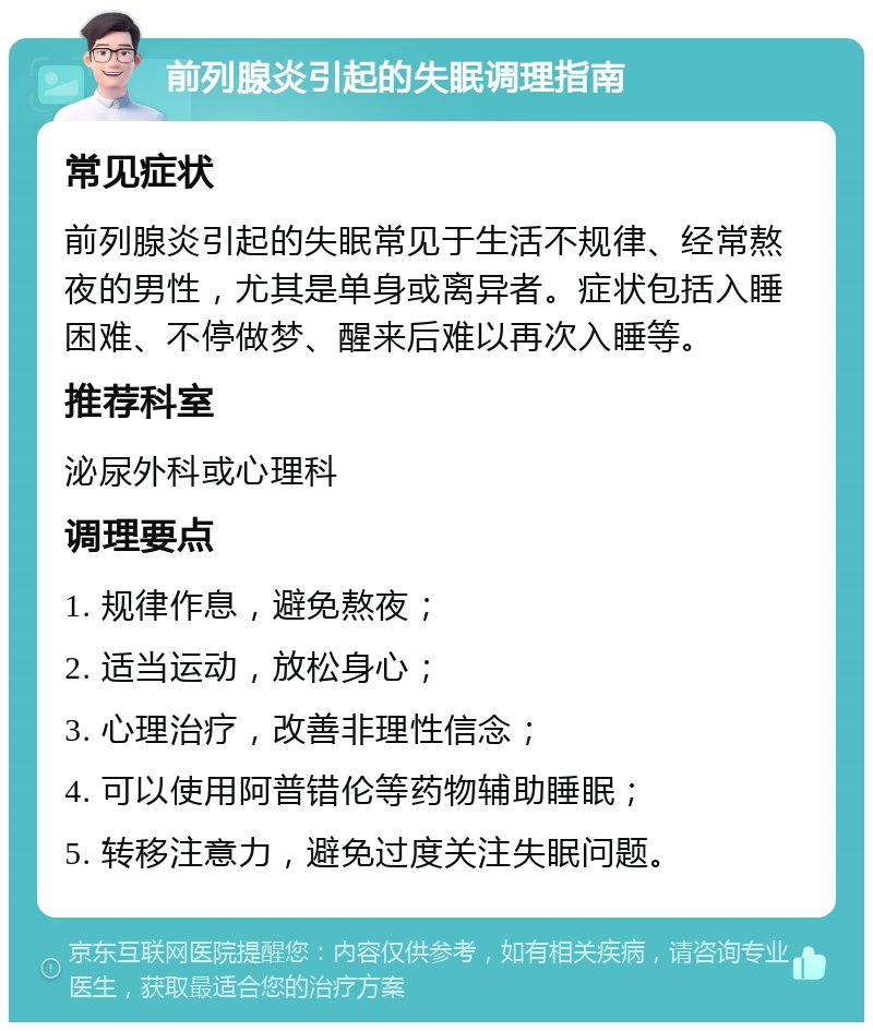 前列腺炎引起的失眠调理指南 常见症状 前列腺炎引起的失眠常见于生活不规律、经常熬夜的男性，尤其是单身或离异者。症状包括入睡困难、不停做梦、醒来后难以再次入睡等。 推荐科室 泌尿外科或心理科 调理要点 1. 规律作息，避免熬夜； 2. 适当运动，放松身心； 3. 心理治疗，改善非理性信念； 4. 可以使用阿普错伦等药物辅助睡眠； 5. 转移注意力，避免过度关注失眠问题。