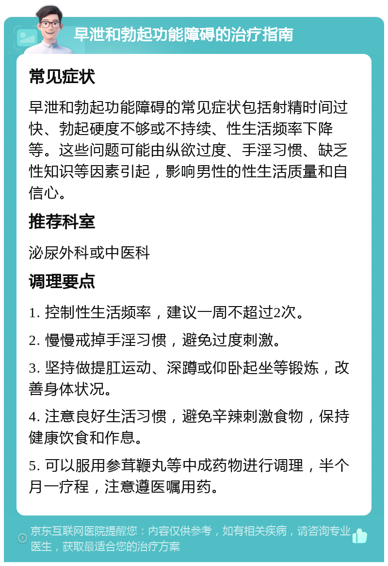 早泄和勃起功能障碍的治疗指南 常见症状 早泄和勃起功能障碍的常见症状包括射精时间过快、勃起硬度不够或不持续、性生活频率下降等。这些问题可能由纵欲过度、手淫习惯、缺乏性知识等因素引起，影响男性的性生活质量和自信心。 推荐科室 泌尿外科或中医科 调理要点 1. 控制性生活频率，建议一周不超过2次。 2. 慢慢戒掉手淫习惯，避免过度刺激。 3. 坚持做提肛运动、深蹲或仰卧起坐等锻炼，改善身体状况。 4. 注意良好生活习惯，避免辛辣刺激食物，保持健康饮食和作息。 5. 可以服用参茸鞭丸等中成药物进行调理，半个月一疗程，注意遵医嘱用药。