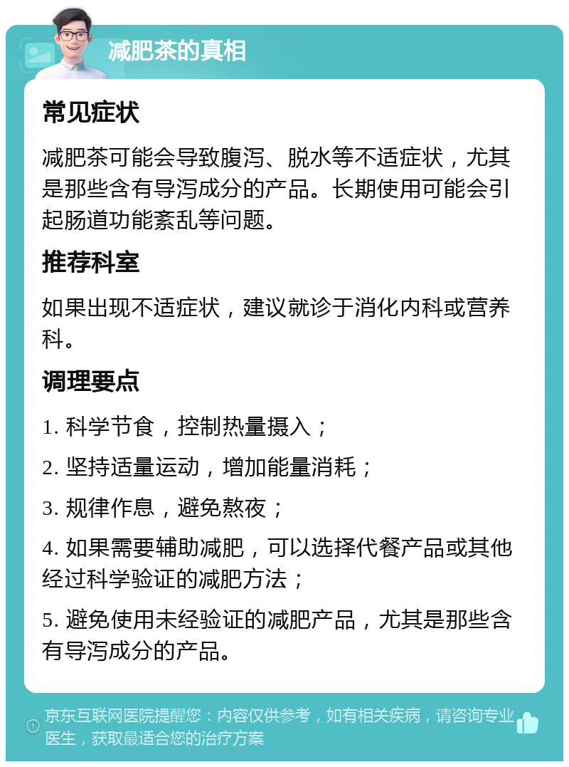 减肥茶的真相 常见症状 减肥茶可能会导致腹泻、脱水等不适症状，尤其是那些含有导泻成分的产品。长期使用可能会引起肠道功能紊乱等问题。 推荐科室 如果出现不适症状，建议就诊于消化内科或营养科。 调理要点 1. 科学节食，控制热量摄入； 2. 坚持适量运动，增加能量消耗； 3. 规律作息，避免熬夜； 4. 如果需要辅助减肥，可以选择代餐产品或其他经过科学验证的减肥方法； 5. 避免使用未经验证的减肥产品，尤其是那些含有导泻成分的产品。