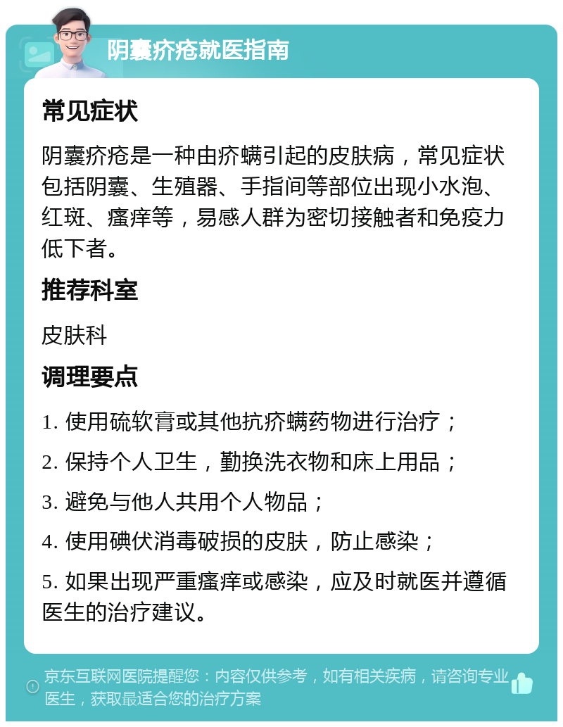 阴囊疥疮就医指南 常见症状 阴囊疥疮是一种由疥螨引起的皮肤病，常见症状包括阴囊、生殖器、手指间等部位出现小水泡、红斑、瘙痒等，易感人群为密切接触者和免疫力低下者。 推荐科室 皮肤科 调理要点 1. 使用硫软膏或其他抗疥螨药物进行治疗； 2. 保持个人卫生，勤换洗衣物和床上用品； 3. 避免与他人共用个人物品； 4. 使用碘伏消毒破损的皮肤，防止感染； 5. 如果出现严重瘙痒或感染，应及时就医并遵循医生的治疗建议。