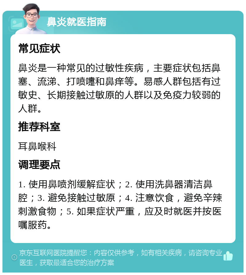 鼻炎就医指南 常见症状 鼻炎是一种常见的过敏性疾病，主要症状包括鼻塞、流涕、打喷嚏和鼻痒等。易感人群包括有过敏史、长期接触过敏原的人群以及免疫力较弱的人群。 推荐科室 耳鼻喉科 调理要点 1. 使用鼻喷剂缓解症状；2. 使用洗鼻器清洁鼻腔；3. 避免接触过敏原；4. 注意饮食，避免辛辣刺激食物；5. 如果症状严重，应及时就医并按医嘱服药。