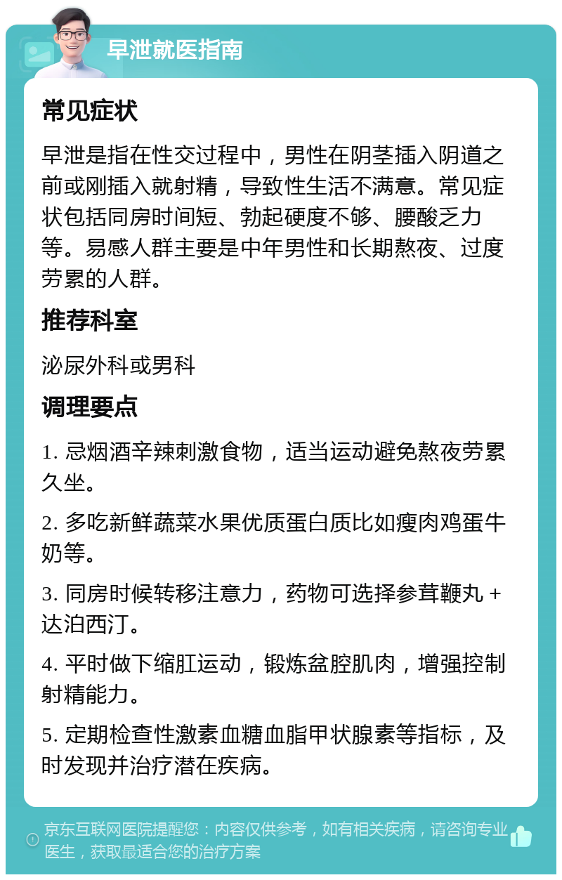 早泄就医指南 常见症状 早泄是指在性交过程中，男性在阴茎插入阴道之前或刚插入就射精，导致性生活不满意。常见症状包括同房时间短、勃起硬度不够、腰酸乏力等。易感人群主要是中年男性和长期熬夜、过度劳累的人群。 推荐科室 泌尿外科或男科 调理要点 1. 忌烟酒辛辣刺激食物，适当运动避免熬夜劳累久坐。 2. 多吃新鲜蔬菜水果优质蛋白质比如瘦肉鸡蛋牛奶等。 3. 同房时候转移注意力，药物可选择参茸鞭丸＋达泊西汀。 4. 平时做下缩肛运动，锻炼盆腔肌肉，增强控制射精能力。 5. 定期检查性激素血糖血脂甲状腺素等指标，及时发现并治疗潜在疾病。