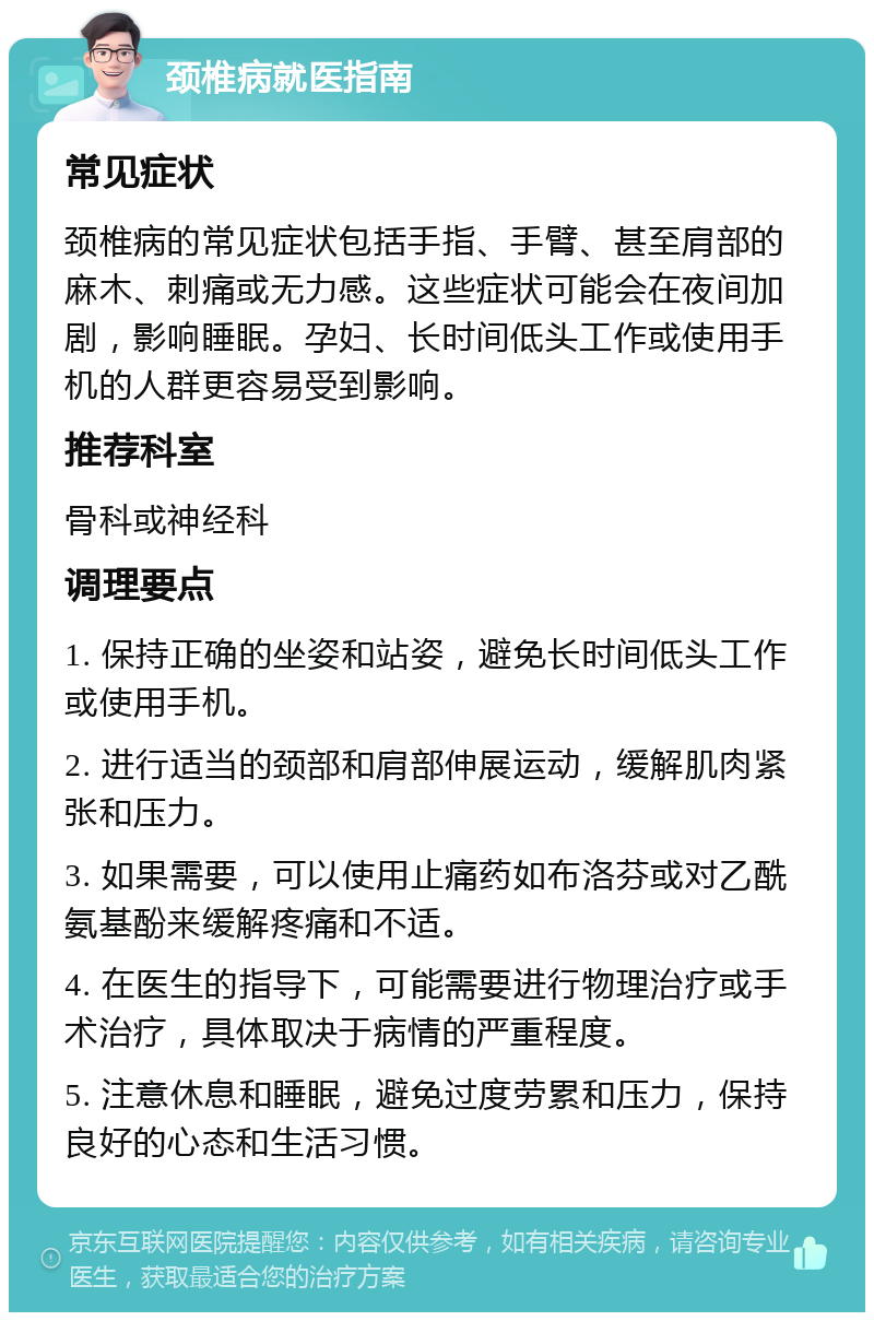 颈椎病就医指南 常见症状 颈椎病的常见症状包括手指、手臂、甚至肩部的麻木、刺痛或无力感。这些症状可能会在夜间加剧，影响睡眠。孕妇、长时间低头工作或使用手机的人群更容易受到影响。 推荐科室 骨科或神经科 调理要点 1. 保持正确的坐姿和站姿，避免长时间低头工作或使用手机。 2. 进行适当的颈部和肩部伸展运动，缓解肌肉紧张和压力。 3. 如果需要，可以使用止痛药如布洛芬或对乙酰氨基酚来缓解疼痛和不适。 4. 在医生的指导下，可能需要进行物理治疗或手术治疗，具体取决于病情的严重程度。 5. 注意休息和睡眠，避免过度劳累和压力，保持良好的心态和生活习惯。