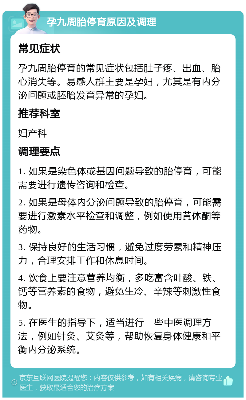 孕九周胎停育原因及调理 常见症状 孕九周胎停育的常见症状包括肚子疼、出血、胎心消失等。易感人群主要是孕妇，尤其是有内分泌问题或胚胎发育异常的孕妇。 推荐科室 妇产科 调理要点 1. 如果是染色体或基因问题导致的胎停育，可能需要进行遗传咨询和检查。 2. 如果是母体内分泌问题导致的胎停育，可能需要进行激素水平检查和调整，例如使用黄体酮等药物。 3. 保持良好的生活习惯，避免过度劳累和精神压力，合理安排工作和休息时间。 4. 饮食上要注意营养均衡，多吃富含叶酸、铁、钙等营养素的食物，避免生冷、辛辣等刺激性食物。 5. 在医生的指导下，适当进行一些中医调理方法，例如针灸、艾灸等，帮助恢复身体健康和平衡内分泌系统。