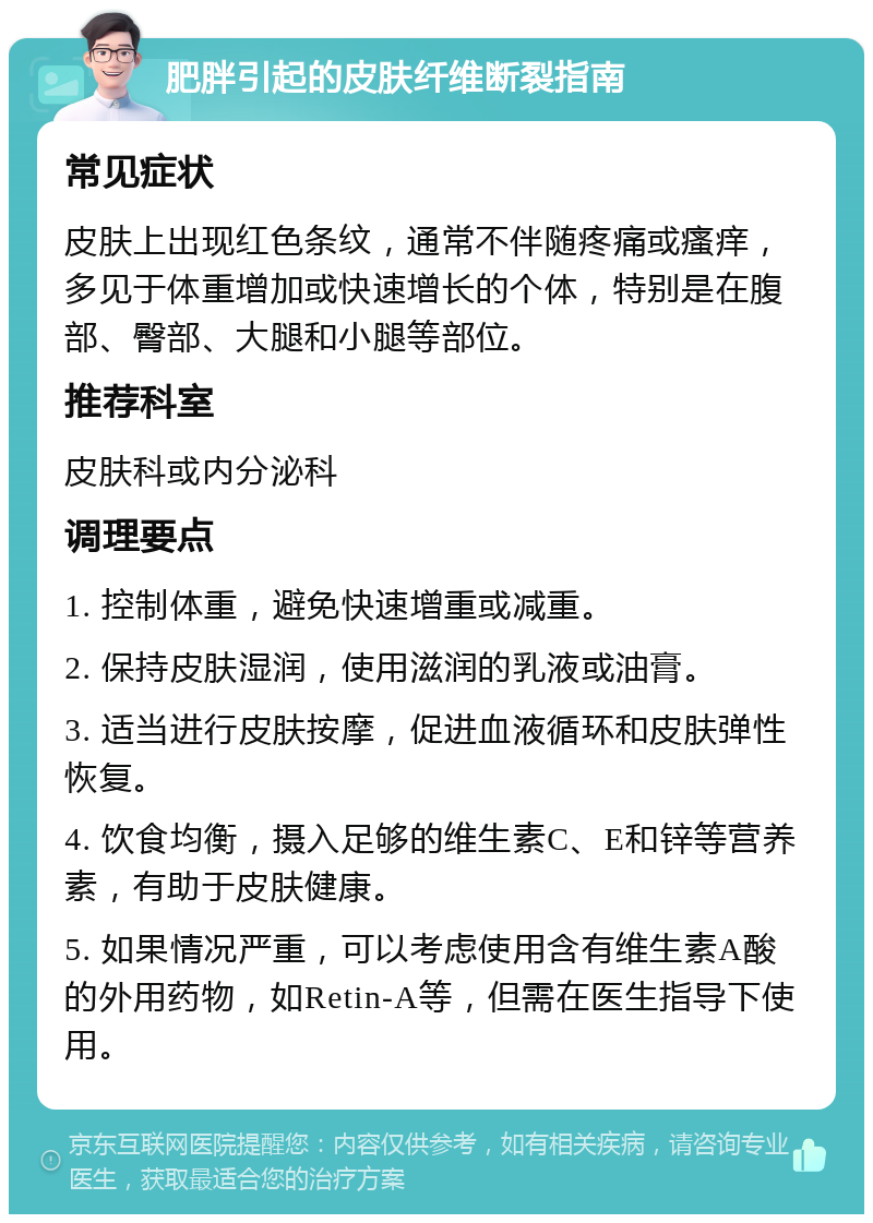 肥胖引起的皮肤纤维断裂指南 常见症状 皮肤上出现红色条纹，通常不伴随疼痛或瘙痒，多见于体重增加或快速增长的个体，特别是在腹部、臀部、大腿和小腿等部位。 推荐科室 皮肤科或内分泌科 调理要点 1. 控制体重，避免快速增重或减重。 2. 保持皮肤湿润，使用滋润的乳液或油膏。 3. 适当进行皮肤按摩，促进血液循环和皮肤弹性恢复。 4. 饮食均衡，摄入足够的维生素C、E和锌等营养素，有助于皮肤健康。 5. 如果情况严重，可以考虑使用含有维生素A酸的外用药物，如Retin-A等，但需在医生指导下使用。