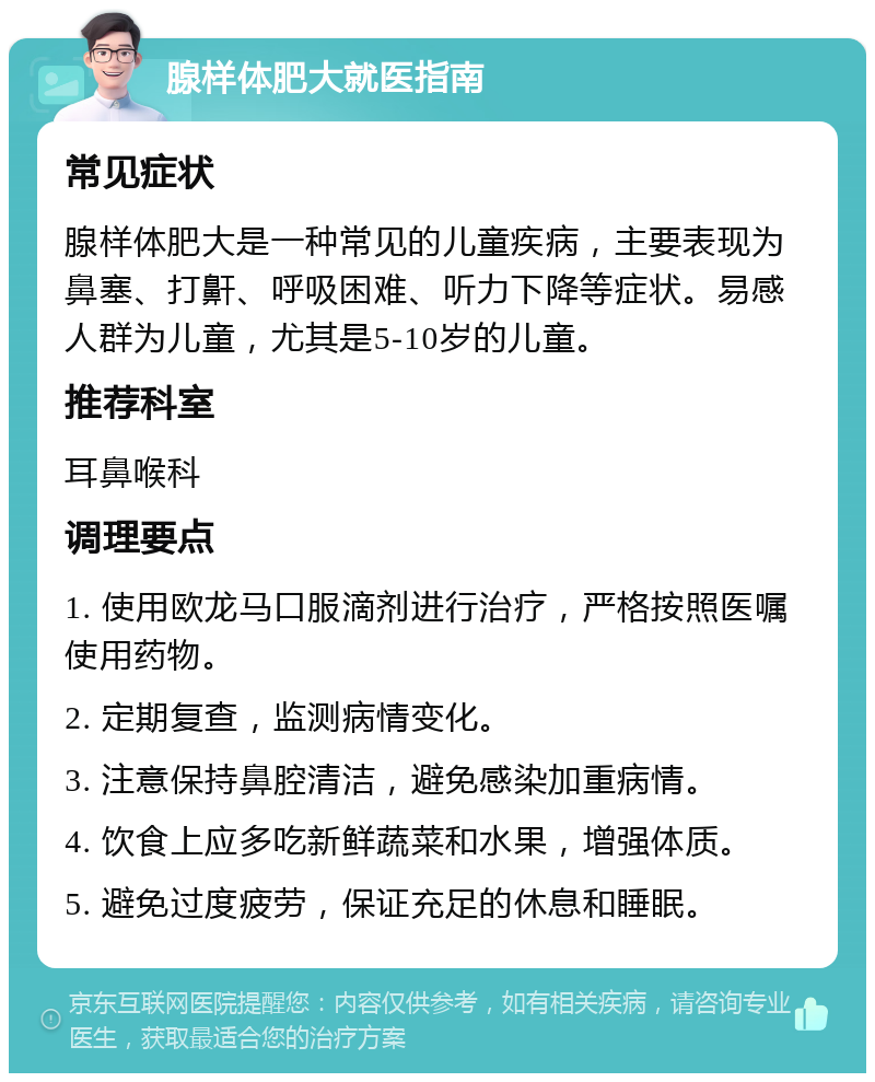 腺样体肥大就医指南 常见症状 腺样体肥大是一种常见的儿童疾病，主要表现为鼻塞、打鼾、呼吸困难、听力下降等症状。易感人群为儿童，尤其是5-10岁的儿童。 推荐科室 耳鼻喉科 调理要点 1. 使用欧龙马口服滴剂进行治疗，严格按照医嘱使用药物。 2. 定期复查，监测病情变化。 3. 注意保持鼻腔清洁，避免感染加重病情。 4. 饮食上应多吃新鲜蔬菜和水果，增强体质。 5. 避免过度疲劳，保证充足的休息和睡眠。