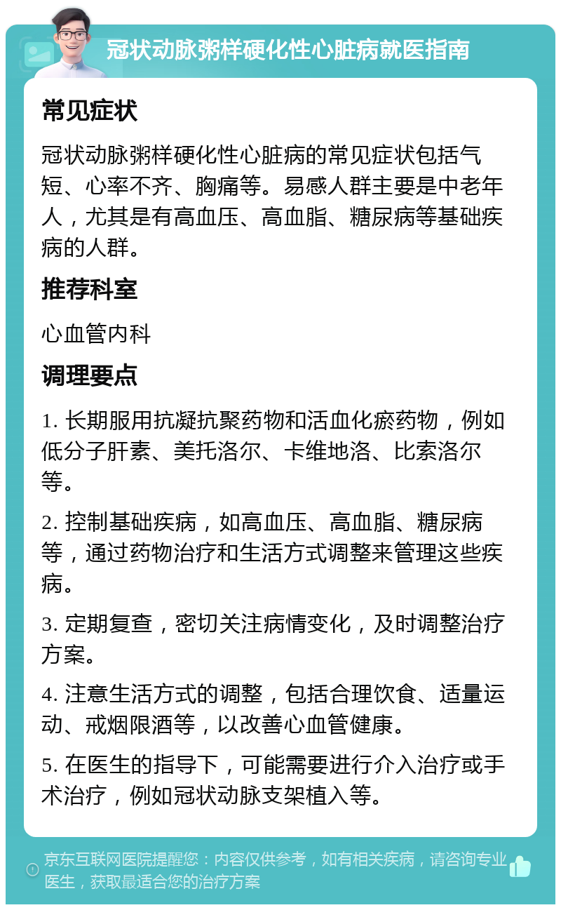 冠状动脉粥样硬化性心脏病就医指南 常见症状 冠状动脉粥样硬化性心脏病的常见症状包括气短、心率不齐、胸痛等。易感人群主要是中老年人，尤其是有高血压、高血脂、糖尿病等基础疾病的人群。 推荐科室 心血管内科 调理要点 1. 长期服用抗凝抗聚药物和活血化瘀药物，例如低分子肝素、美托洛尔、卡维地洛、比索洛尔等。 2. 控制基础疾病，如高血压、高血脂、糖尿病等，通过药物治疗和生活方式调整来管理这些疾病。 3. 定期复查，密切关注病情变化，及时调整治疗方案。 4. 注意生活方式的调整，包括合理饮食、适量运动、戒烟限酒等，以改善心血管健康。 5. 在医生的指导下，可能需要进行介入治疗或手术治疗，例如冠状动脉支架植入等。