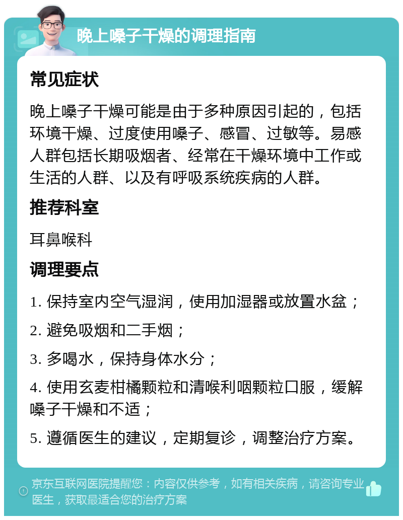 晚上嗓子干燥的调理指南 常见症状 晚上嗓子干燥可能是由于多种原因引起的，包括环境干燥、过度使用嗓子、感冒、过敏等。易感人群包括长期吸烟者、经常在干燥环境中工作或生活的人群、以及有呼吸系统疾病的人群。 推荐科室 耳鼻喉科 调理要点 1. 保持室内空气湿润，使用加湿器或放置水盆； 2. 避免吸烟和二手烟； 3. 多喝水，保持身体水分； 4. 使用玄麦柑橘颗粒和清喉利咽颗粒口服，缓解嗓子干燥和不适； 5. 遵循医生的建议，定期复诊，调整治疗方案。