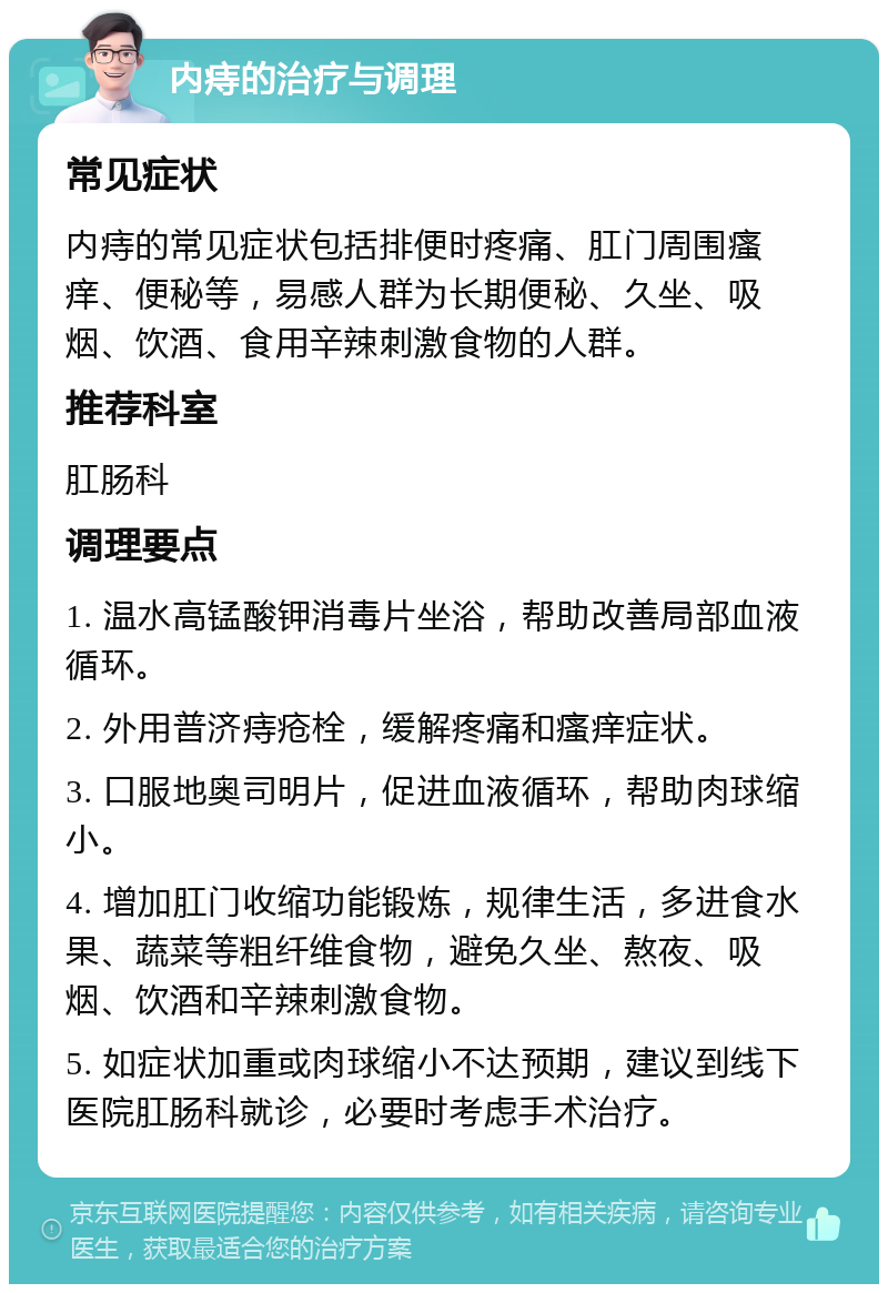 内痔的治疗与调理 常见症状 内痔的常见症状包括排便时疼痛、肛门周围瘙痒、便秘等，易感人群为长期便秘、久坐、吸烟、饮酒、食用辛辣刺激食物的人群。 推荐科室 肛肠科 调理要点 1. 温水高锰酸钾消毒片坐浴，帮助改善局部血液循环。 2. 外用普济痔疮栓，缓解疼痛和瘙痒症状。 3. 口服地奥司明片，促进血液循环，帮助肉球缩小。 4. 增加肛门收缩功能锻炼，规律生活，多进食水果、蔬菜等粗纤维食物，避免久坐、熬夜、吸烟、饮酒和辛辣刺激食物。 5. 如症状加重或肉球缩小不达预期，建议到线下医院肛肠科就诊，必要时考虑手术治疗。