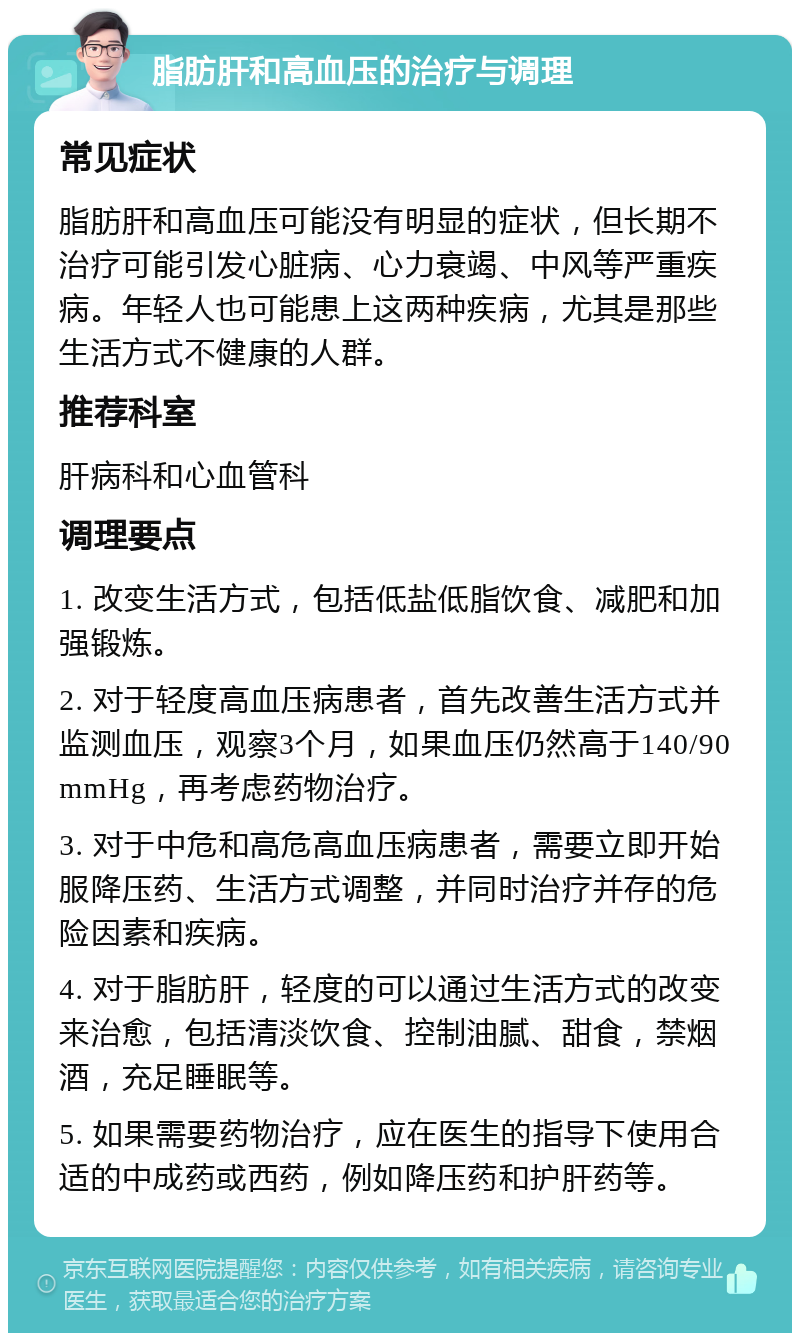 脂肪肝和高血压的治疗与调理 常见症状 脂肪肝和高血压可能没有明显的症状，但长期不治疗可能引发心脏病、心力衰竭、中风等严重疾病。年轻人也可能患上这两种疾病，尤其是那些生活方式不健康的人群。 推荐科室 肝病科和心血管科 调理要点 1. 改变生活方式，包括低盐低脂饮食、减肥和加强锻炼。 2. 对于轻度高血压病患者，首先改善生活方式并监测血压，观察3个月，如果血压仍然高于140/90mmHg，再考虑药物治疗。 3. 对于中危和高危高血压病患者，需要立即开始服降压药、生活方式调整，并同时治疗并存的危险因素和疾病。 4. 对于脂肪肝，轻度的可以通过生活方式的改变来治愈，包括清淡饮食、控制油腻、甜食，禁烟酒，充足睡眠等。 5. 如果需要药物治疗，应在医生的指导下使用合适的中成药或西药，例如降压药和护肝药等。