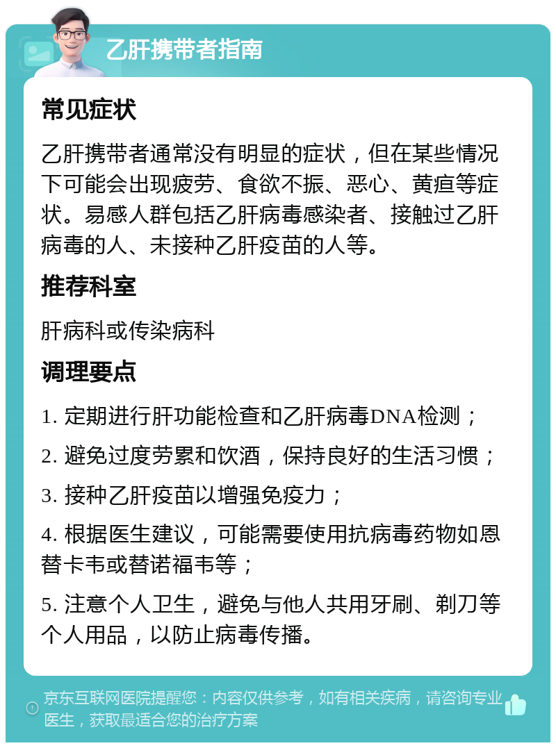 乙肝携带者指南 常见症状 乙肝携带者通常没有明显的症状，但在某些情况下可能会出现疲劳、食欲不振、恶心、黄疸等症状。易感人群包括乙肝病毒感染者、接触过乙肝病毒的人、未接种乙肝疫苗的人等。 推荐科室 肝病科或传染病科 调理要点 1. 定期进行肝功能检查和乙肝病毒DNA检测； 2. 避免过度劳累和饮酒，保持良好的生活习惯； 3. 接种乙肝疫苗以增强免疫力； 4. 根据医生建议，可能需要使用抗病毒药物如恩替卡韦或替诺福韦等； 5. 注意个人卫生，避免与他人共用牙刷、剃刀等个人用品，以防止病毒传播。