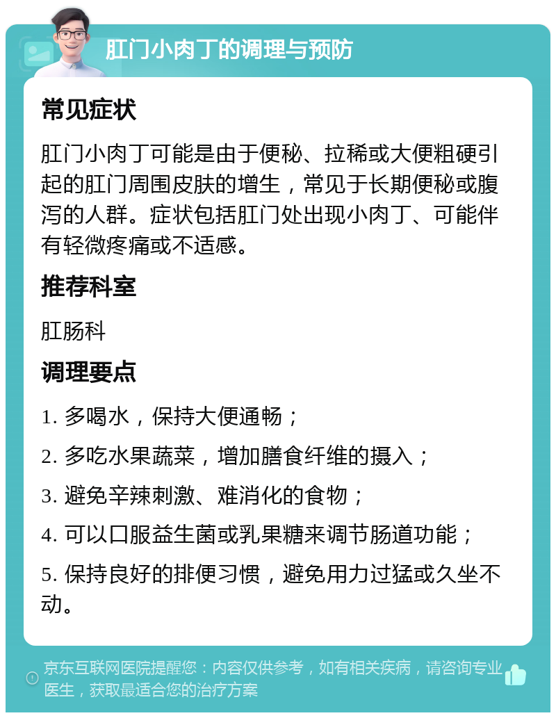 肛门小肉丁的调理与预防 常见症状 肛门小肉丁可能是由于便秘、拉稀或大便粗硬引起的肛门周围皮肤的增生，常见于长期便秘或腹泻的人群。症状包括肛门处出现小肉丁、可能伴有轻微疼痛或不适感。 推荐科室 肛肠科 调理要点 1. 多喝水，保持大便通畅； 2. 多吃水果蔬菜，增加膳食纤维的摄入； 3. 避免辛辣刺激、难消化的食物； 4. 可以口服益生菌或乳果糖来调节肠道功能； 5. 保持良好的排便习惯，避免用力过猛或久坐不动。