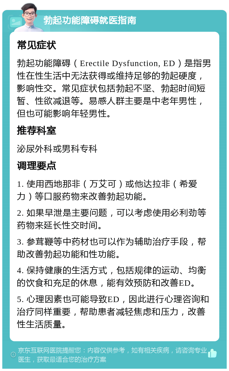 勃起功能障碍就医指南 常见症状 勃起功能障碍（Erectile Dysfunction, ED）是指男性在性生活中无法获得或维持足够的勃起硬度，影响性交。常见症状包括勃起不坚、勃起时间短暂、性欲减退等。易感人群主要是中老年男性，但也可能影响年轻男性。 推荐科室 泌尿外科或男科专科 调理要点 1. 使用西地那非（万艾可）或他达拉非（希爱力）等口服药物来改善勃起功能。 2. 如果早泄是主要问题，可以考虑使用必利劲等药物来延长性交时间。 3. 参茸鞭等中药材也可以作为辅助治疗手段，帮助改善勃起功能和性功能。 4. 保持健康的生活方式，包括规律的运动、均衡的饮食和充足的休息，能有效预防和改善ED。 5. 心理因素也可能导致ED，因此进行心理咨询和治疗同样重要，帮助患者减轻焦虑和压力，改善性生活质量。