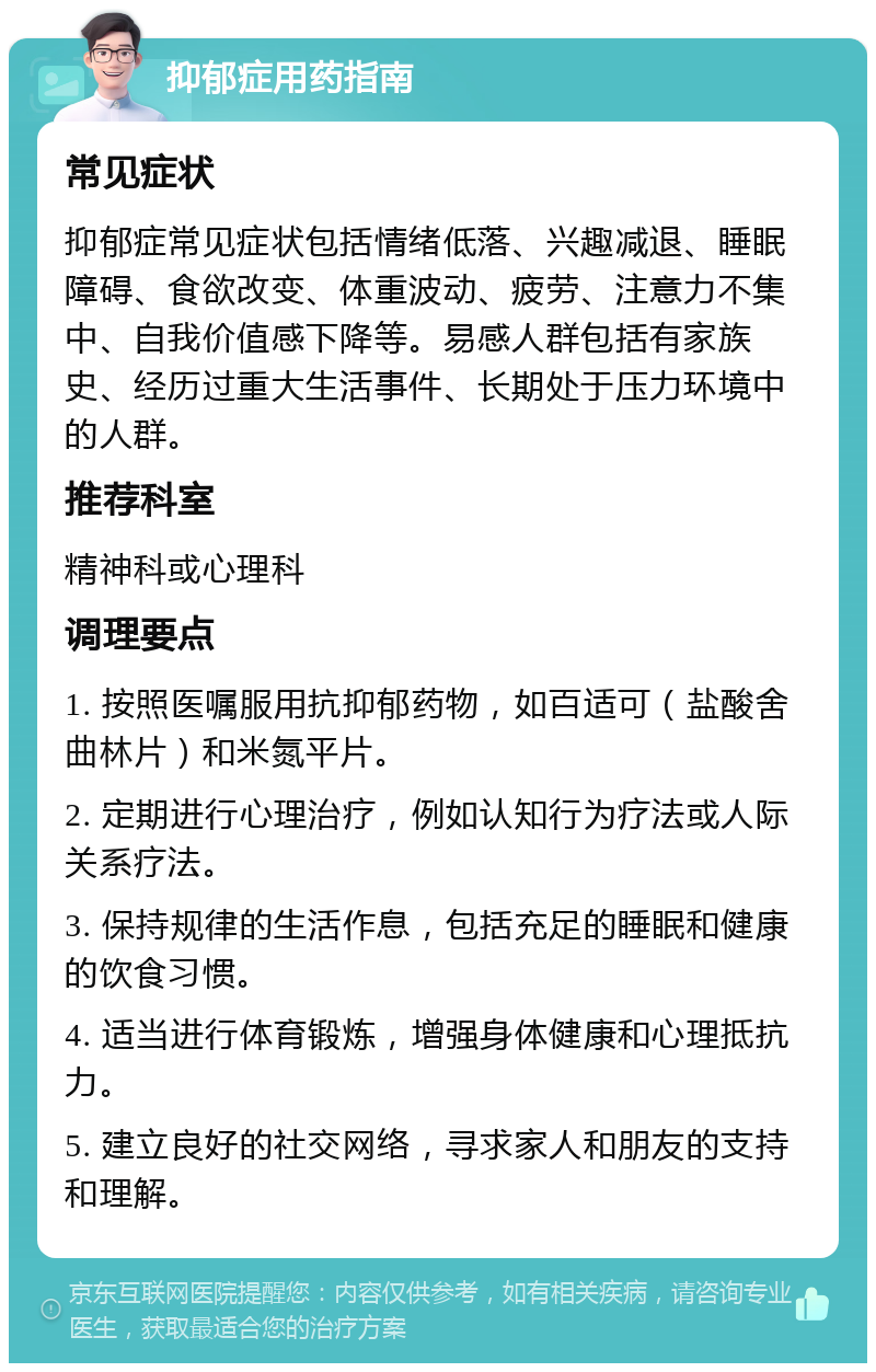 抑郁症用药指南 常见症状 抑郁症常见症状包括情绪低落、兴趣减退、睡眠障碍、食欲改变、体重波动、疲劳、注意力不集中、自我价值感下降等。易感人群包括有家族史、经历过重大生活事件、长期处于压力环境中的人群。 推荐科室 精神科或心理科 调理要点 1. 按照医嘱服用抗抑郁药物，如百适可（盐酸舍曲林片）和米氮平片。 2. 定期进行心理治疗，例如认知行为疗法或人际关系疗法。 3. 保持规律的生活作息，包括充足的睡眠和健康的饮食习惯。 4. 适当进行体育锻炼，增强身体健康和心理抵抗力。 5. 建立良好的社交网络，寻求家人和朋友的支持和理解。