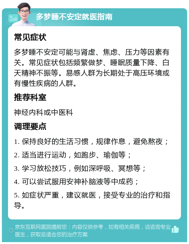 多梦睡不安定就医指南 常见症状 多梦睡不安定可能与肾虚、焦虑、压力等因素有关。常见症状包括频繁做梦、睡眠质量下降、白天精神不振等。易感人群为长期处于高压环境或有慢性疾病的人群。 推荐科室 神经内科或中医科 调理要点 1. 保持良好的生活习惯，规律作息，避免熬夜； 2. 适当进行运动，如跑步、瑜伽等； 3. 学习放松技巧，例如深呼吸、冥想等； 4. 可以尝试服用安神补脑液等中成药； 5. 如症状严重，建议就医，接受专业的治疗和指导。