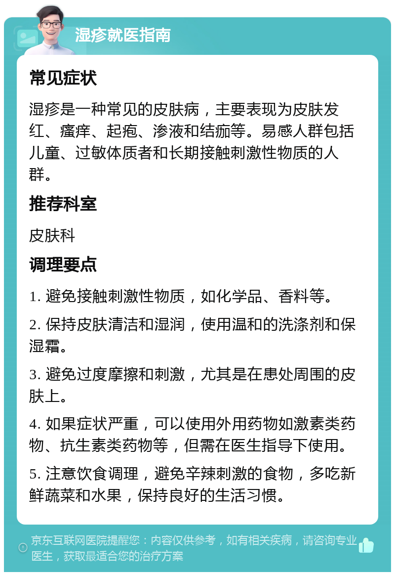 湿疹就医指南 常见症状 湿疹是一种常见的皮肤病，主要表现为皮肤发红、瘙痒、起疱、渗液和结痂等。易感人群包括儿童、过敏体质者和长期接触刺激性物质的人群。 推荐科室 皮肤科 调理要点 1. 避免接触刺激性物质，如化学品、香料等。 2. 保持皮肤清洁和湿润，使用温和的洗涤剂和保湿霜。 3. 避免过度摩擦和刺激，尤其是在患处周围的皮肤上。 4. 如果症状严重，可以使用外用药物如激素类药物、抗生素类药物等，但需在医生指导下使用。 5. 注意饮食调理，避免辛辣刺激的食物，多吃新鲜蔬菜和水果，保持良好的生活习惯。