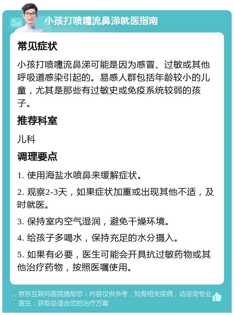 小孩打喷嚏流鼻涕就医指南 常见症状 小孩打喷嚏流鼻涕可能是因为感冒、过敏或其他呼吸道感染引起的。易感人群包括年龄较小的儿童，尤其是那些有过敏史或免疫系统较弱的孩子。 推荐科室 儿科 调理要点 1. 使用海盐水喷鼻来缓解症状。 2. 观察2-3天，如果症状加重或出现其他不适，及时就医。 3. 保持室内空气湿润，避免干燥环境。 4. 给孩子多喝水，保持充足的水分摄入。 5. 如果有必要，医生可能会开具抗过敏药物或其他治疗药物，按照医嘱使用。