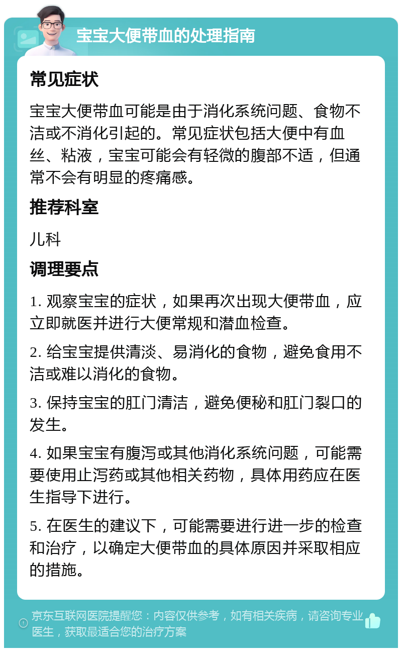 宝宝大便带血的处理指南 常见症状 宝宝大便带血可能是由于消化系统问题、食物不洁或不消化引起的。常见症状包括大便中有血丝、粘液，宝宝可能会有轻微的腹部不适，但通常不会有明显的疼痛感。 推荐科室 儿科 调理要点 1. 观察宝宝的症状，如果再次出现大便带血，应立即就医并进行大便常规和潜血检查。 2. 给宝宝提供清淡、易消化的食物，避免食用不洁或难以消化的食物。 3. 保持宝宝的肛门清洁，避免便秘和肛门裂口的发生。 4. 如果宝宝有腹泻或其他消化系统问题，可能需要使用止泻药或其他相关药物，具体用药应在医生指导下进行。 5. 在医生的建议下，可能需要进行进一步的检查和治疗，以确定大便带血的具体原因并采取相应的措施。