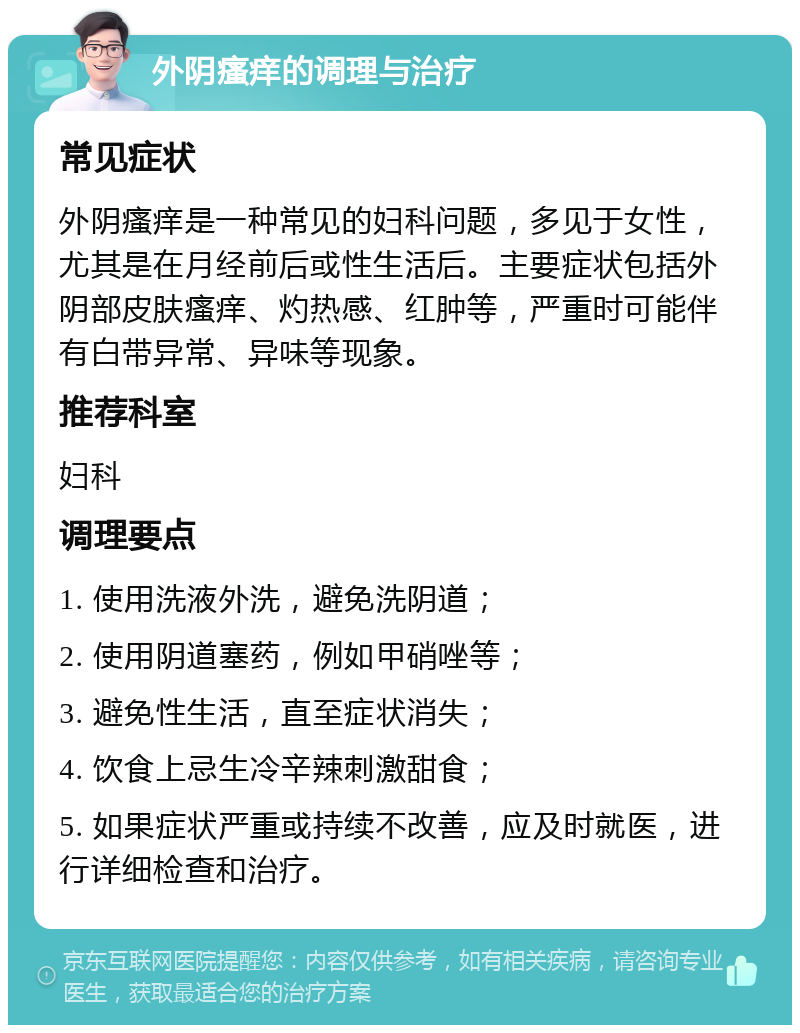 外阴瘙痒的调理与治疗 常见症状 外阴瘙痒是一种常见的妇科问题，多见于女性，尤其是在月经前后或性生活后。主要症状包括外阴部皮肤瘙痒、灼热感、红肿等，严重时可能伴有白带异常、异味等现象。 推荐科室 妇科 调理要点 1. 使用洗液外洗，避免洗阴道； 2. 使用阴道塞药，例如甲硝唑等； 3. 避免性生活，直至症状消失； 4. 饮食上忌生冷辛辣刺激甜食； 5. 如果症状严重或持续不改善，应及时就医，进行详细检查和治疗。