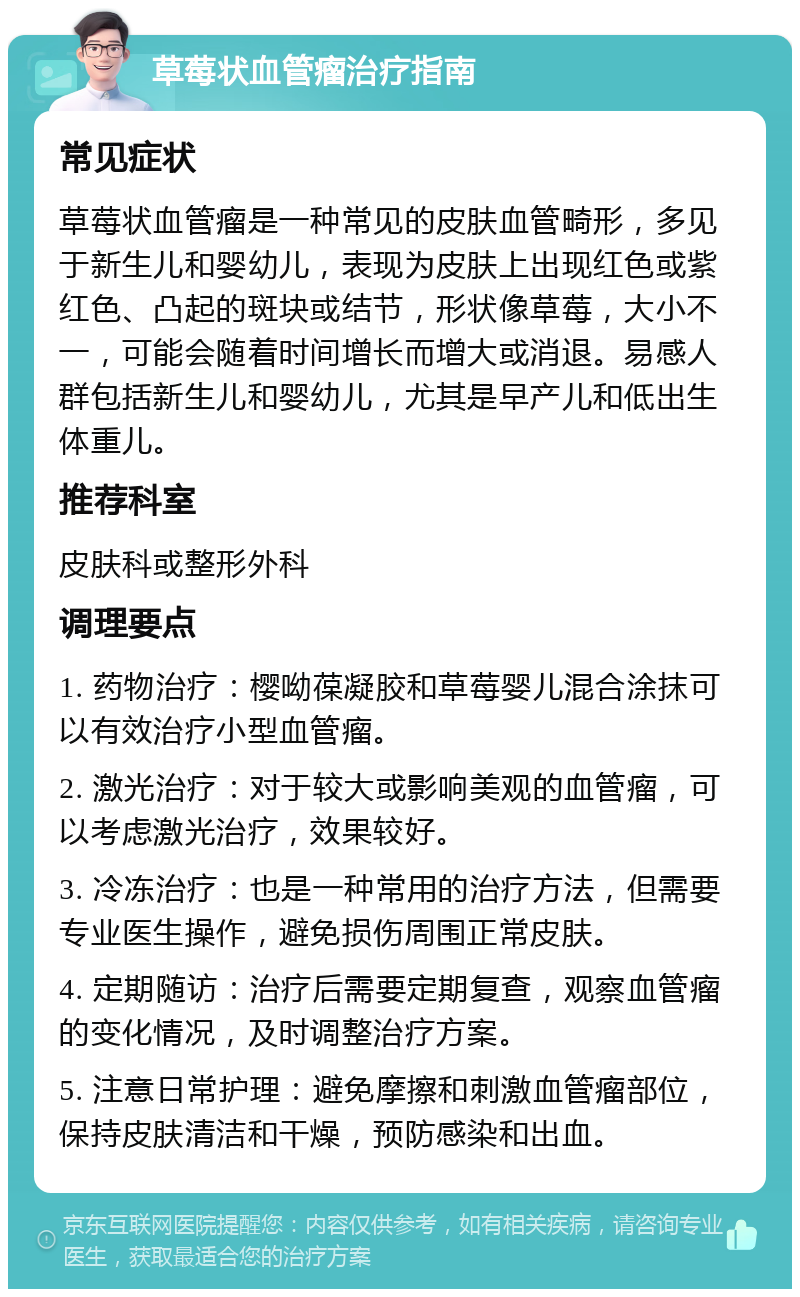 草莓状血管瘤治疗指南 常见症状 草莓状血管瘤是一种常见的皮肤血管畸形，多见于新生儿和婴幼儿，表现为皮肤上出现红色或紫红色、凸起的斑块或结节，形状像草莓，大小不一，可能会随着时间增长而增大或消退。易感人群包括新生儿和婴幼儿，尤其是早产儿和低出生体重儿。 推荐科室 皮肤科或整形外科 调理要点 1. 药物治疗：樱呦葆凝胶和草莓婴儿混合涂抹可以有效治疗小型血管瘤。 2. 激光治疗：对于较大或影响美观的血管瘤，可以考虑激光治疗，效果较好。 3. 冷冻治疗：也是一种常用的治疗方法，但需要专业医生操作，避免损伤周围正常皮肤。 4. 定期随访：治疗后需要定期复查，观察血管瘤的变化情况，及时调整治疗方案。 5. 注意日常护理：避免摩擦和刺激血管瘤部位，保持皮肤清洁和干燥，预防感染和出血。