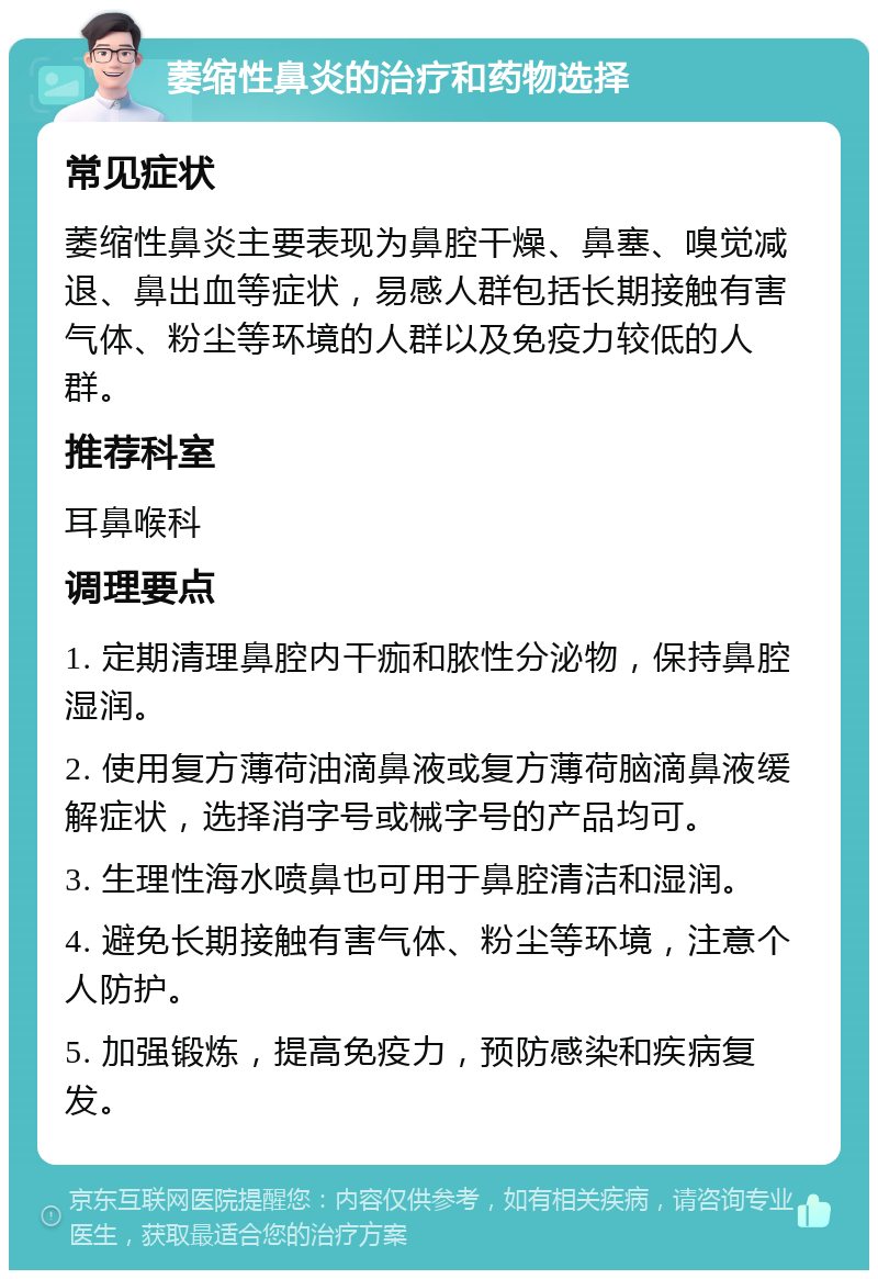 萎缩性鼻炎的治疗和药物选择 常见症状 萎缩性鼻炎主要表现为鼻腔干燥、鼻塞、嗅觉减退、鼻出血等症状，易感人群包括长期接触有害气体、粉尘等环境的人群以及免疫力较低的人群。 推荐科室 耳鼻喉科 调理要点 1. 定期清理鼻腔内干痂和脓性分泌物，保持鼻腔湿润。 2. 使用复方薄荷油滴鼻液或复方薄荷脑滴鼻液缓解症状，选择消字号或械字号的产品均可。 3. 生理性海水喷鼻也可用于鼻腔清洁和湿润。 4. 避免长期接触有害气体、粉尘等环境，注意个人防护。 5. 加强锻炼，提高免疫力，预防感染和疾病复发。