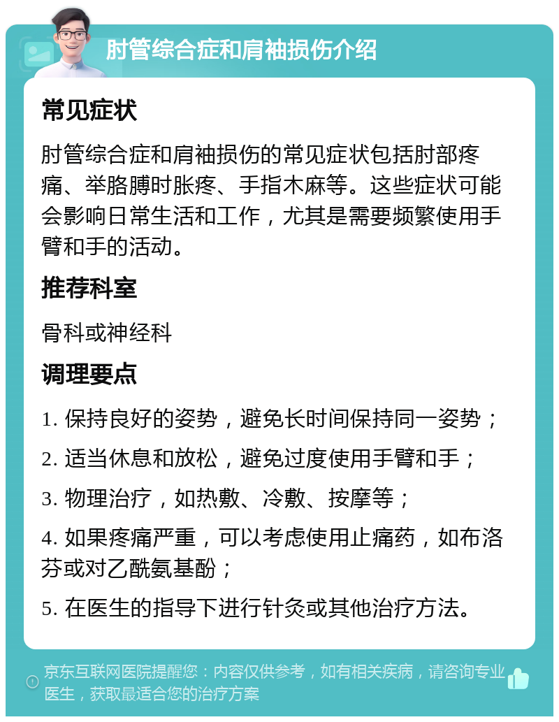 肘管综合症和肩袖损伤介绍 常见症状 肘管综合症和肩袖损伤的常见症状包括肘部疼痛、举胳膊时胀疼、手指木麻等。这些症状可能会影响日常生活和工作，尤其是需要频繁使用手臂和手的活动。 推荐科室 骨科或神经科 调理要点 1. 保持良好的姿势，避免长时间保持同一姿势； 2. 适当休息和放松，避免过度使用手臂和手； 3. 物理治疗，如热敷、冷敷、按摩等； 4. 如果疼痛严重，可以考虑使用止痛药，如布洛芬或对乙酰氨基酚； 5. 在医生的指导下进行针灸或其他治疗方法。