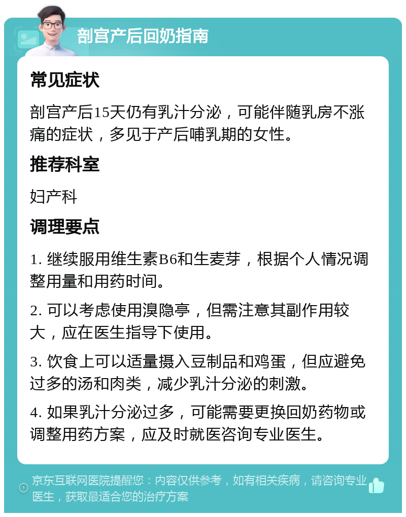 剖宫产后回奶指南 常见症状 剖宫产后15天仍有乳汁分泌，可能伴随乳房不涨痛的症状，多见于产后哺乳期的女性。 推荐科室 妇产科 调理要点 1. 继续服用维生素B6和生麦芽，根据个人情况调整用量和用药时间。 2. 可以考虑使用溴隐亭，但需注意其副作用较大，应在医生指导下使用。 3. 饮食上可以适量摄入豆制品和鸡蛋，但应避免过多的汤和肉类，减少乳汁分泌的刺激。 4. 如果乳汁分泌过多，可能需要更换回奶药物或调整用药方案，应及时就医咨询专业医生。