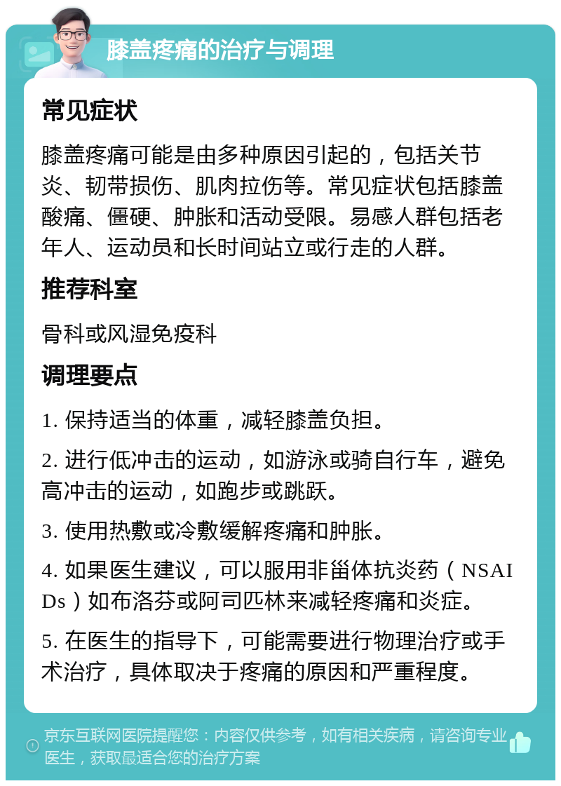 膝盖疼痛的治疗与调理 常见症状 膝盖疼痛可能是由多种原因引起的，包括关节炎、韧带损伤、肌肉拉伤等。常见症状包括膝盖酸痛、僵硬、肿胀和活动受限。易感人群包括老年人、运动员和长时间站立或行走的人群。 推荐科室 骨科或风湿免疫科 调理要点 1. 保持适当的体重，减轻膝盖负担。 2. 进行低冲击的运动，如游泳或骑自行车，避免高冲击的运动，如跑步或跳跃。 3. 使用热敷或冷敷缓解疼痛和肿胀。 4. 如果医生建议，可以服用非甾体抗炎药（NSAIDs）如布洛芬或阿司匹林来减轻疼痛和炎症。 5. 在医生的指导下，可能需要进行物理治疗或手术治疗，具体取决于疼痛的原因和严重程度。