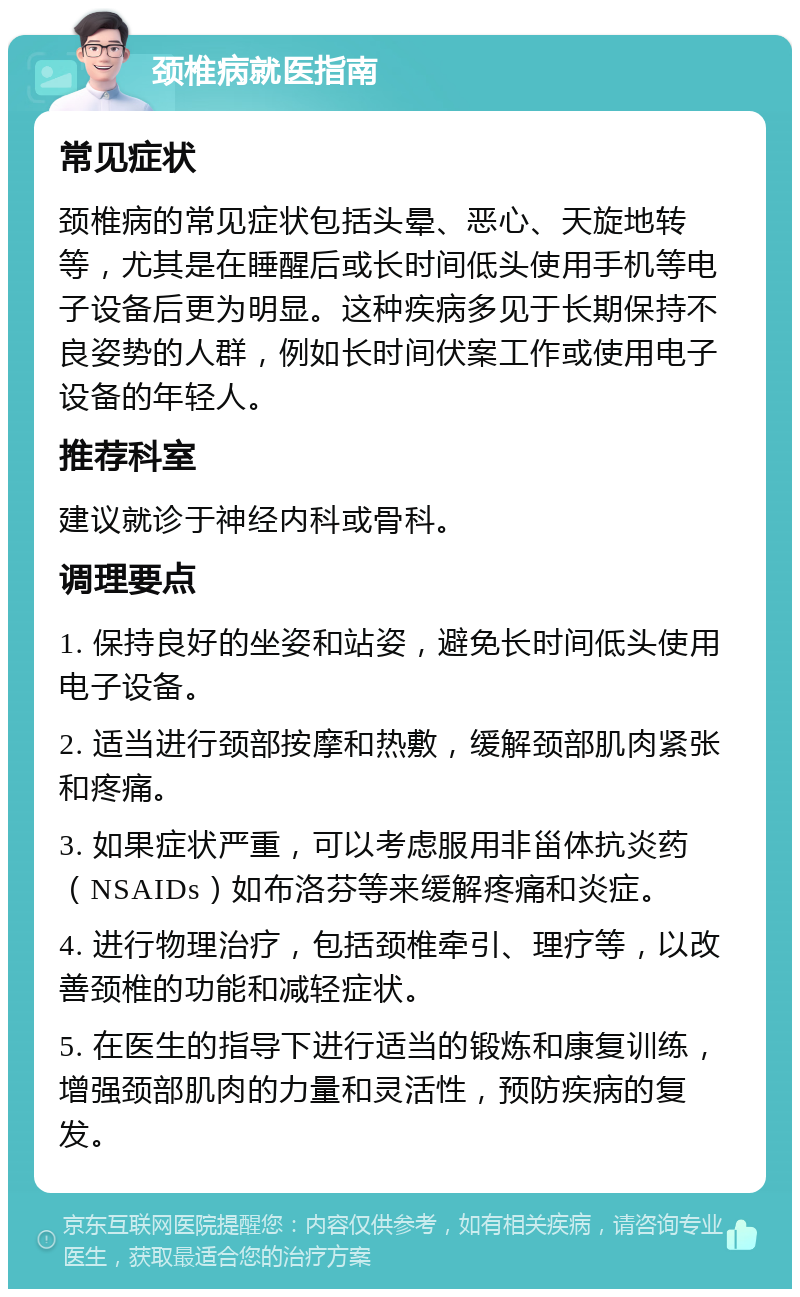 颈椎病就医指南 常见症状 颈椎病的常见症状包括头晕、恶心、天旋地转等，尤其是在睡醒后或长时间低头使用手机等电子设备后更为明显。这种疾病多见于长期保持不良姿势的人群，例如长时间伏案工作或使用电子设备的年轻人。 推荐科室 建议就诊于神经内科或骨科。 调理要点 1. 保持良好的坐姿和站姿，避免长时间低头使用电子设备。 2. 适当进行颈部按摩和热敷，缓解颈部肌肉紧张和疼痛。 3. 如果症状严重，可以考虑服用非甾体抗炎药（NSAIDs）如布洛芬等来缓解疼痛和炎症。 4. 进行物理治疗，包括颈椎牵引、理疗等，以改善颈椎的功能和减轻症状。 5. 在医生的指导下进行适当的锻炼和康复训练，增强颈部肌肉的力量和灵活性，预防疾病的复发。