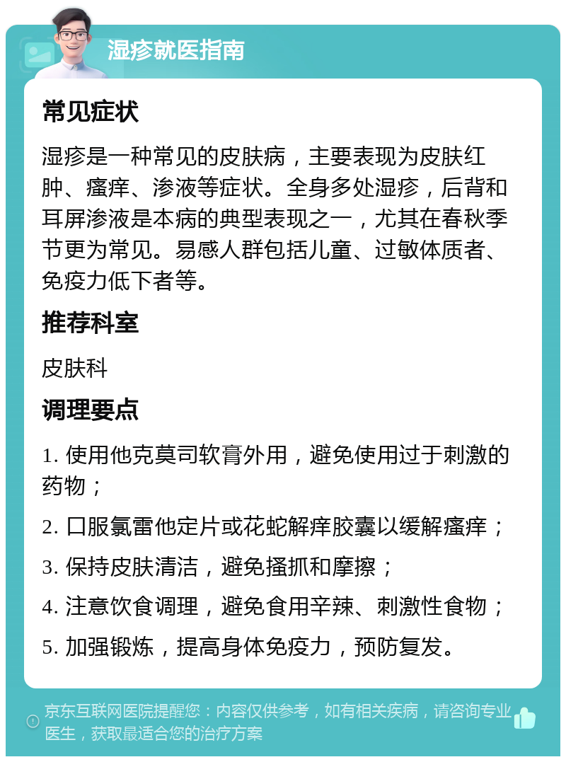 湿疹就医指南 常见症状 湿疹是一种常见的皮肤病，主要表现为皮肤红肿、瘙痒、渗液等症状。全身多处湿疹，后背和耳屏渗液是本病的典型表现之一，尤其在春秋季节更为常见。易感人群包括儿童、过敏体质者、免疫力低下者等。 推荐科室 皮肤科 调理要点 1. 使用他克莫司软膏外用，避免使用过于刺激的药物； 2. 口服氯雷他定片或花蛇解痒胶囊以缓解瘙痒； 3. 保持皮肤清洁，避免搔抓和摩擦； 4. 注意饮食调理，避免食用辛辣、刺激性食物； 5. 加强锻炼，提高身体免疫力，预防复发。