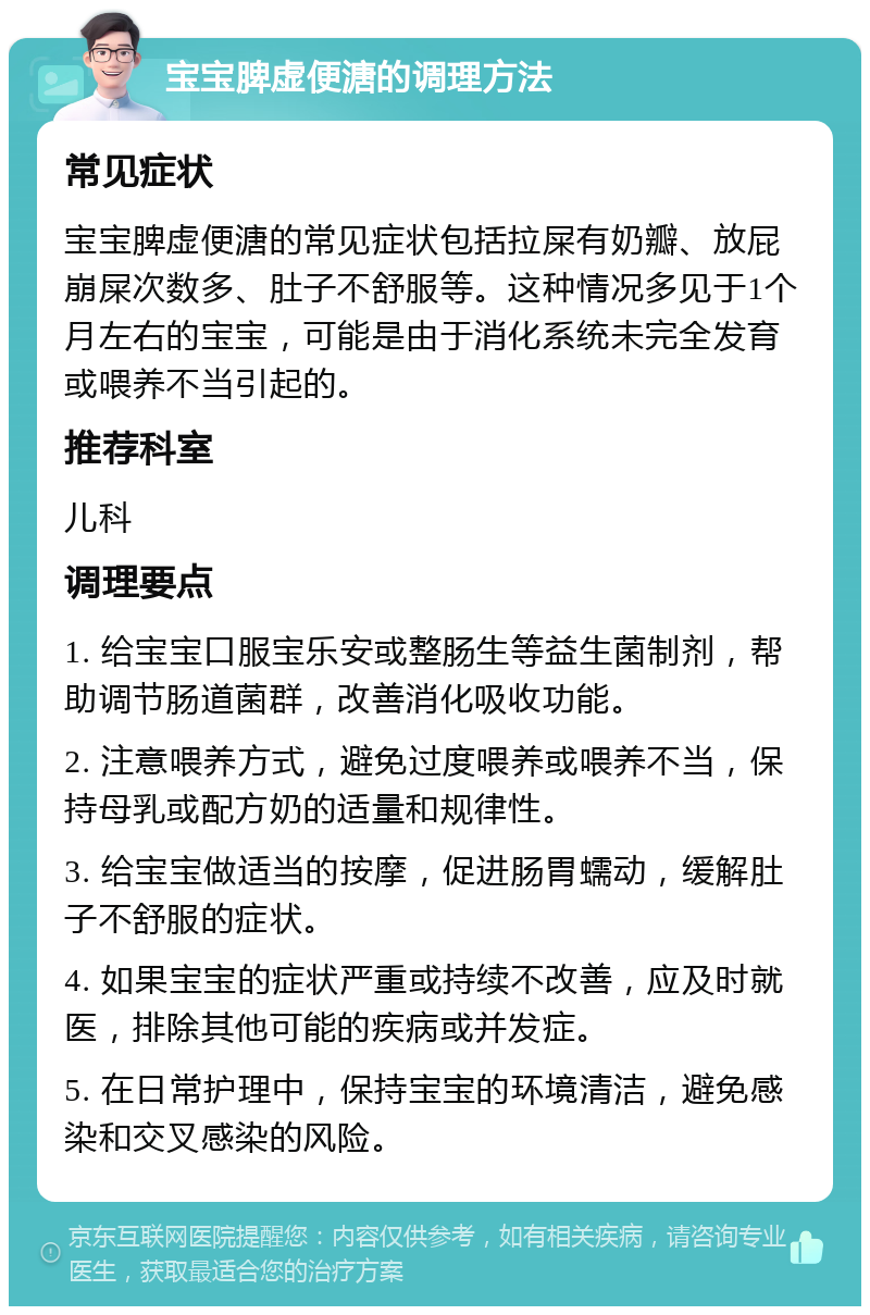 宝宝脾虚便溏的调理方法 常见症状 宝宝脾虚便溏的常见症状包括拉屎有奶瓣、放屁崩屎次数多、肚子不舒服等。这种情况多见于1个月左右的宝宝，可能是由于消化系统未完全发育或喂养不当引起的。 推荐科室 儿科 调理要点 1. 给宝宝口服宝乐安或整肠生等益生菌制剂，帮助调节肠道菌群，改善消化吸收功能。 2. 注意喂养方式，避免过度喂养或喂养不当，保持母乳或配方奶的适量和规律性。 3. 给宝宝做适当的按摩，促进肠胃蠕动，缓解肚子不舒服的症状。 4. 如果宝宝的症状严重或持续不改善，应及时就医，排除其他可能的疾病或并发症。 5. 在日常护理中，保持宝宝的环境清洁，避免感染和交叉感染的风险。