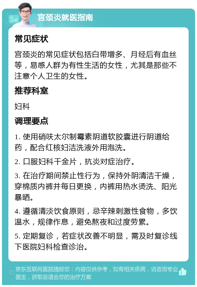 宫颈炎就医指南 常见症状 宫颈炎的常见症状包括白带增多、月经后有血丝等，易感人群为有性生活的女性，尤其是那些不注意个人卫生的女性。 推荐科室 妇科 调理要点 1. 使用硝呋太尔制霉素阴道软胶囊进行阴道给药，配合红核妇洁洗液外用泡洗。 2. 口服妇科千金片，抗炎对症治疗。 3. 在治疗期间禁止性行为，保持外阴清洁干燥，穿棉质内裤并每日更换，内裤用热水烫洗、阳光暴晒。 4. 遵循清淡饮食原则，忌辛辣刺激性食物，多饮温水，规律作息，避免熬夜和过度劳累。 5. 定期复诊，若症状改善不明显，需及时复诊线下医院妇科检查诊治。