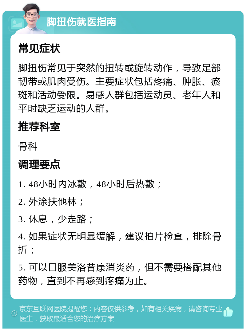 脚扭伤就医指南 常见症状 脚扭伤常见于突然的扭转或旋转动作，导致足部韧带或肌肉受伤。主要症状包括疼痛、肿胀、瘀斑和活动受限。易感人群包括运动员、老年人和平时缺乏运动的人群。 推荐科室 骨科 调理要点 1. 48小时内冰敷，48小时后热敷； 2. 外涂扶他林； 3. 休息，少走路； 4. 如果症状无明显缓解，建议拍片检查，排除骨折； 5. 可以口服美洛昔康消炎药，但不需要搭配其他药物，直到不再感到疼痛为止。