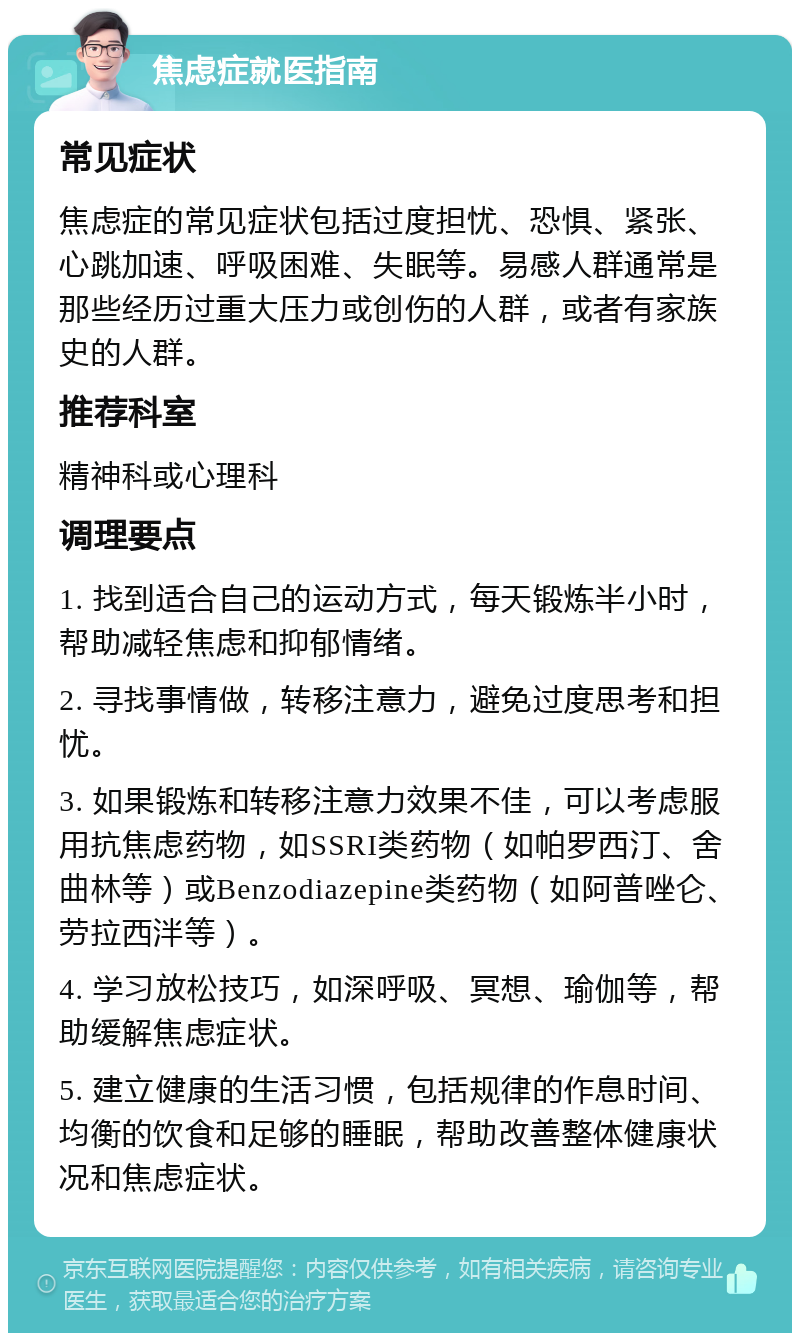 焦虑症就医指南 常见症状 焦虑症的常见症状包括过度担忧、恐惧、紧张、心跳加速、呼吸困难、失眠等。易感人群通常是那些经历过重大压力或创伤的人群，或者有家族史的人群。 推荐科室 精神科或心理科 调理要点 1. 找到适合自己的运动方式，每天锻炼半小时，帮助减轻焦虑和抑郁情绪。 2. 寻找事情做，转移注意力，避免过度思考和担忧。 3. 如果锻炼和转移注意力效果不佳，可以考虑服用抗焦虑药物，如SSRI类药物（如帕罗西汀、舍曲林等）或Benzodiazepine类药物（如阿普唑仑、劳拉西泮等）。 4. 学习放松技巧，如深呼吸、冥想、瑜伽等，帮助缓解焦虑症状。 5. 建立健康的生活习惯，包括规律的作息时间、均衡的饮食和足够的睡眠，帮助改善整体健康状况和焦虑症状。