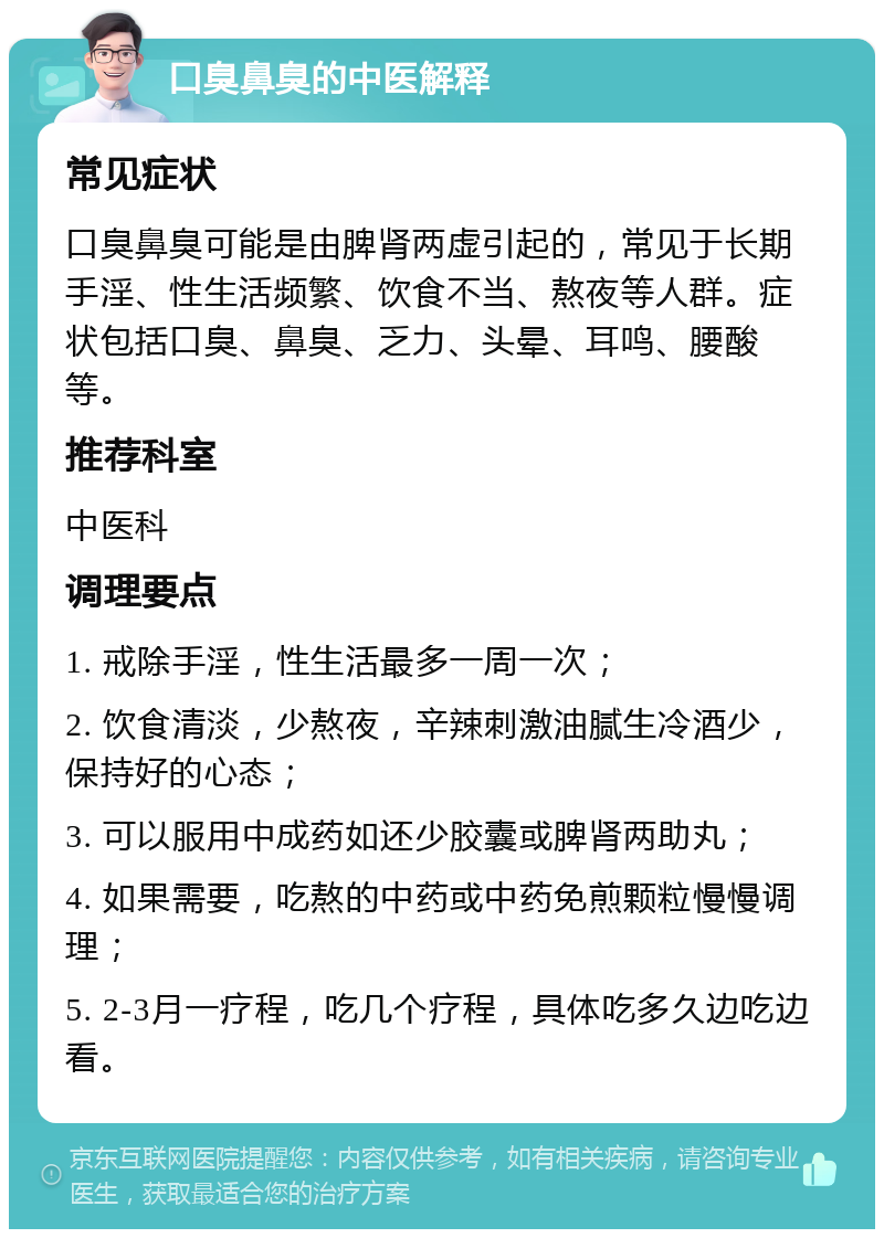 口臭鼻臭的中医解释 常见症状 口臭鼻臭可能是由脾肾两虚引起的，常见于长期手淫、性生活频繁、饮食不当、熬夜等人群。症状包括口臭、鼻臭、乏力、头晕、耳鸣、腰酸等。 推荐科室 中医科 调理要点 1. 戒除手淫，性生活最多一周一次； 2. 饮食清淡，少熬夜，辛辣刺激油腻生冷酒少，保持好的心态； 3. 可以服用中成药如还少胶囊或脾肾两助丸； 4. 如果需要，吃熬的中药或中药免煎颗粒慢慢调理； 5. 2-3月一疗程，吃几个疗程，具体吃多久边吃边看。