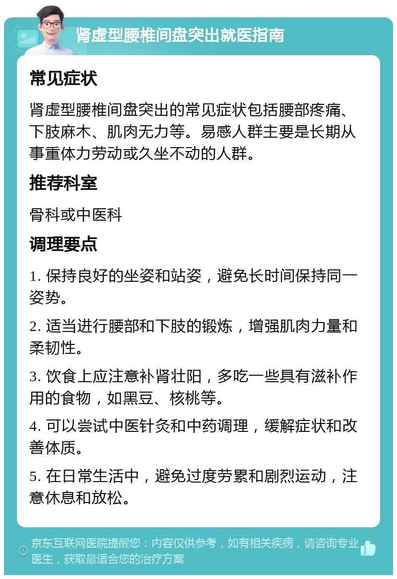 肾虚型腰椎间盘突出就医指南 常见症状 肾虚型腰椎间盘突出的常见症状包括腰部疼痛、下肢麻木、肌肉无力等。易感人群主要是长期从事重体力劳动或久坐不动的人群。 推荐科室 骨科或中医科 调理要点 1. 保持良好的坐姿和站姿，避免长时间保持同一姿势。 2. 适当进行腰部和下肢的锻炼，增强肌肉力量和柔韧性。 3. 饮食上应注意补肾壮阳，多吃一些具有滋补作用的食物，如黑豆、核桃等。 4. 可以尝试中医针灸和中药调理，缓解症状和改善体质。 5. 在日常生活中，避免过度劳累和剧烈运动，注意休息和放松。