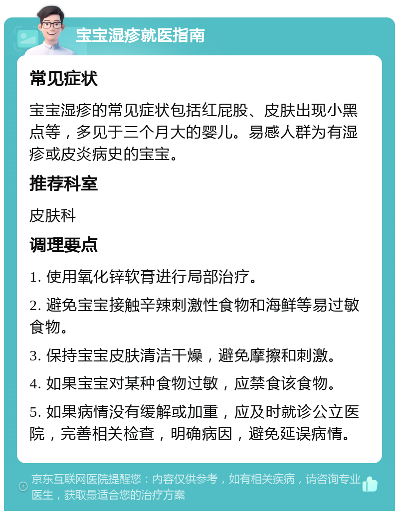 宝宝湿疹就医指南 常见症状 宝宝湿疹的常见症状包括红屁股、皮肤出现小黑点等，多见于三个月大的婴儿。易感人群为有湿疹或皮炎病史的宝宝。 推荐科室 皮肤科 调理要点 1. 使用氧化锌软膏进行局部治疗。 2. 避免宝宝接触辛辣刺激性食物和海鲜等易过敏食物。 3. 保持宝宝皮肤清洁干燥，避免摩擦和刺激。 4. 如果宝宝对某种食物过敏，应禁食该食物。 5. 如果病情没有缓解或加重，应及时就诊公立医院，完善相关检查，明确病因，避免延误病情。